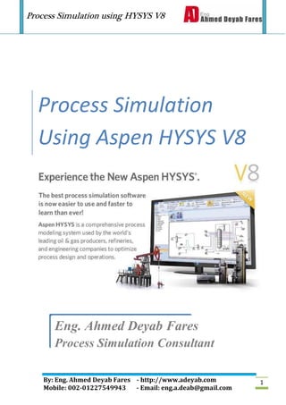 Process Simulation using HYSYS V8
By: Eng. Ahmed Deyab Fares - http://www.adeyab.com
Mobile: 002-01227549943 - Email: eng.a.deab@gmail.com
1
Process Simulation
Using Aspen HYSYS V8
Eng. Ahmed Deyab Fares
Process Simulation Consultant
 