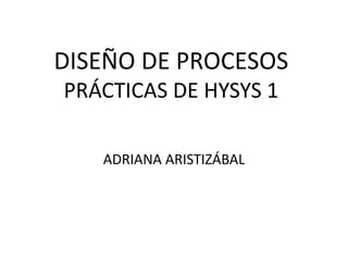 DISEÑO DE PROCESOS
PRÁCTICAS DE HYSYS 1
ADRIANA ARISTIZÁBAL
 