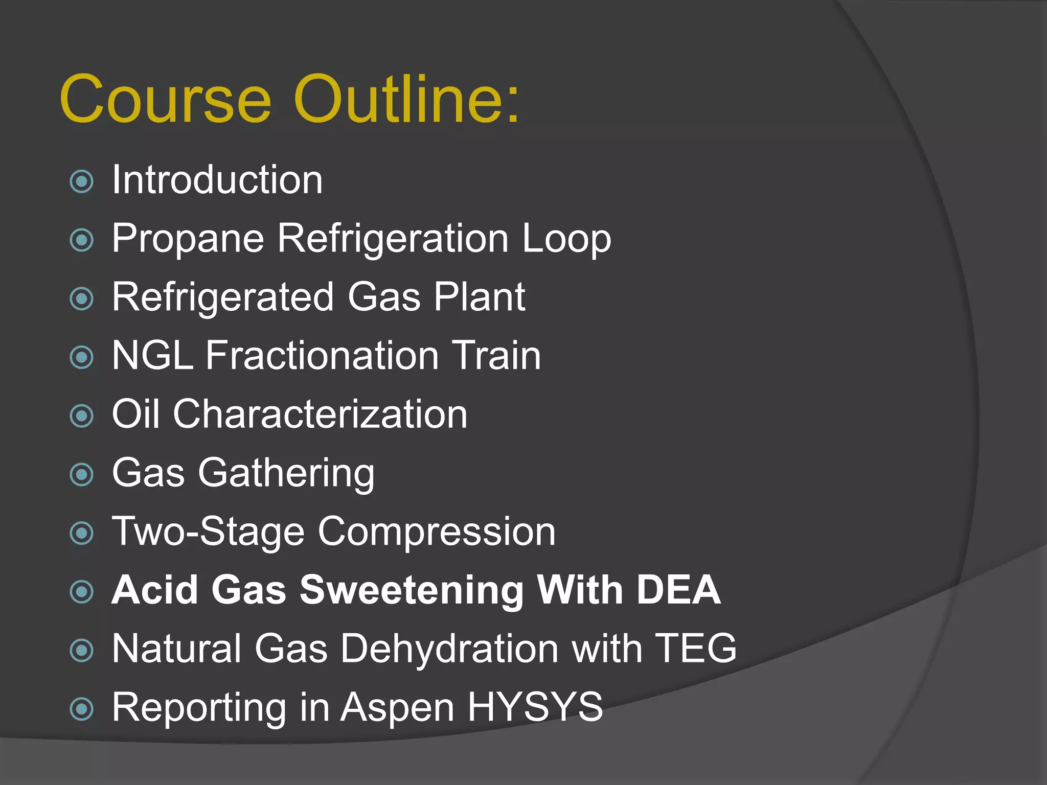 Course Outline:
 Introduction
 Propane Refrigeration Loop
 Refrigerated Gas Plant
 NGL Fractionation Train
 Oil Characterization
 Gas Gathering
 Two-Stage Compression
 Acid Gas Sweetening With DEA
 Natural Gas Dehydration with TEG
 Reporting in Aspen HYSYS
 