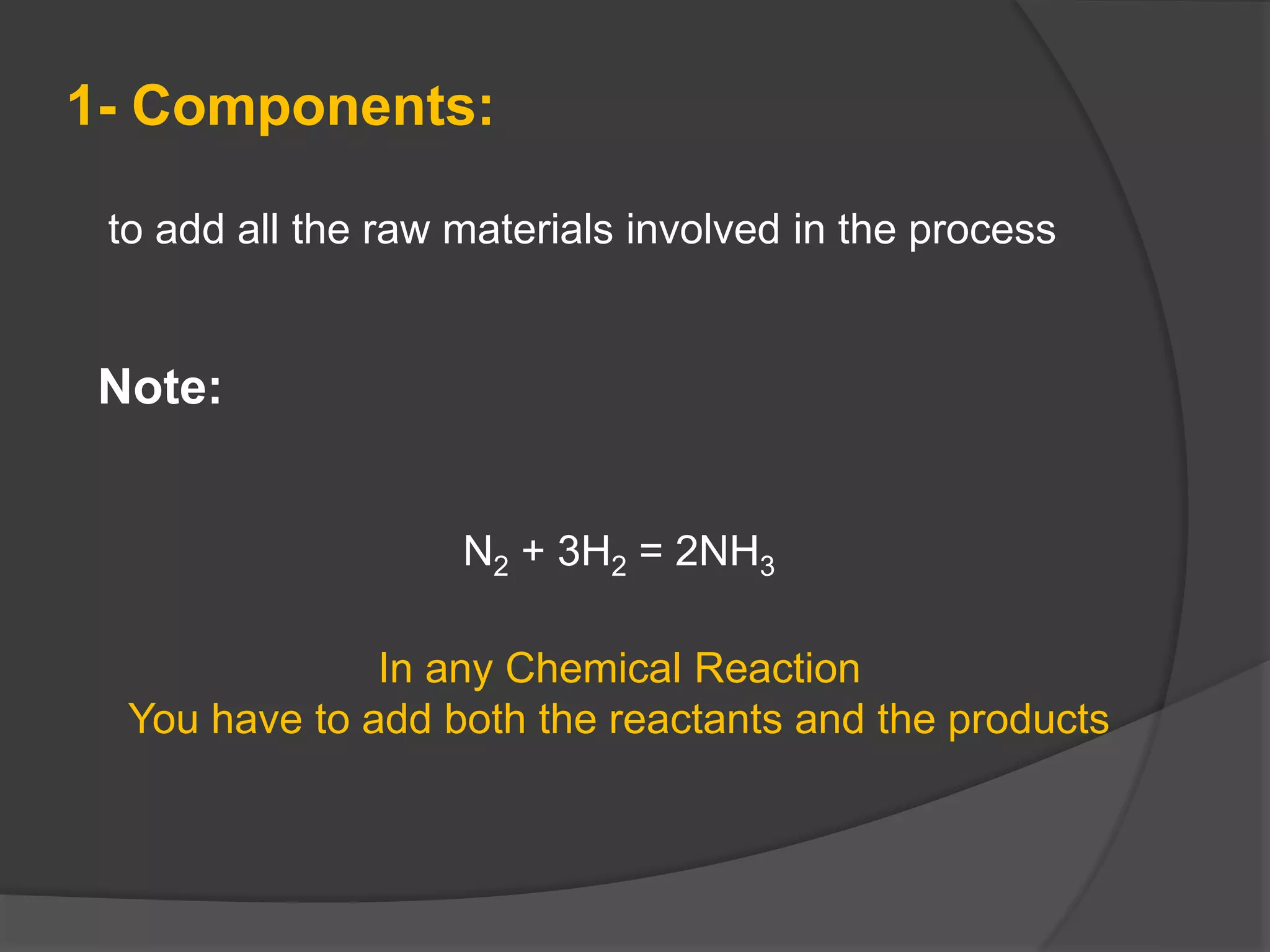 to add all the raw materials involved in the process
1- Components:
Note:
N2 + 3H2 = 2NH3
In any Chemical Reaction
You have to add both the reactants and the products
 