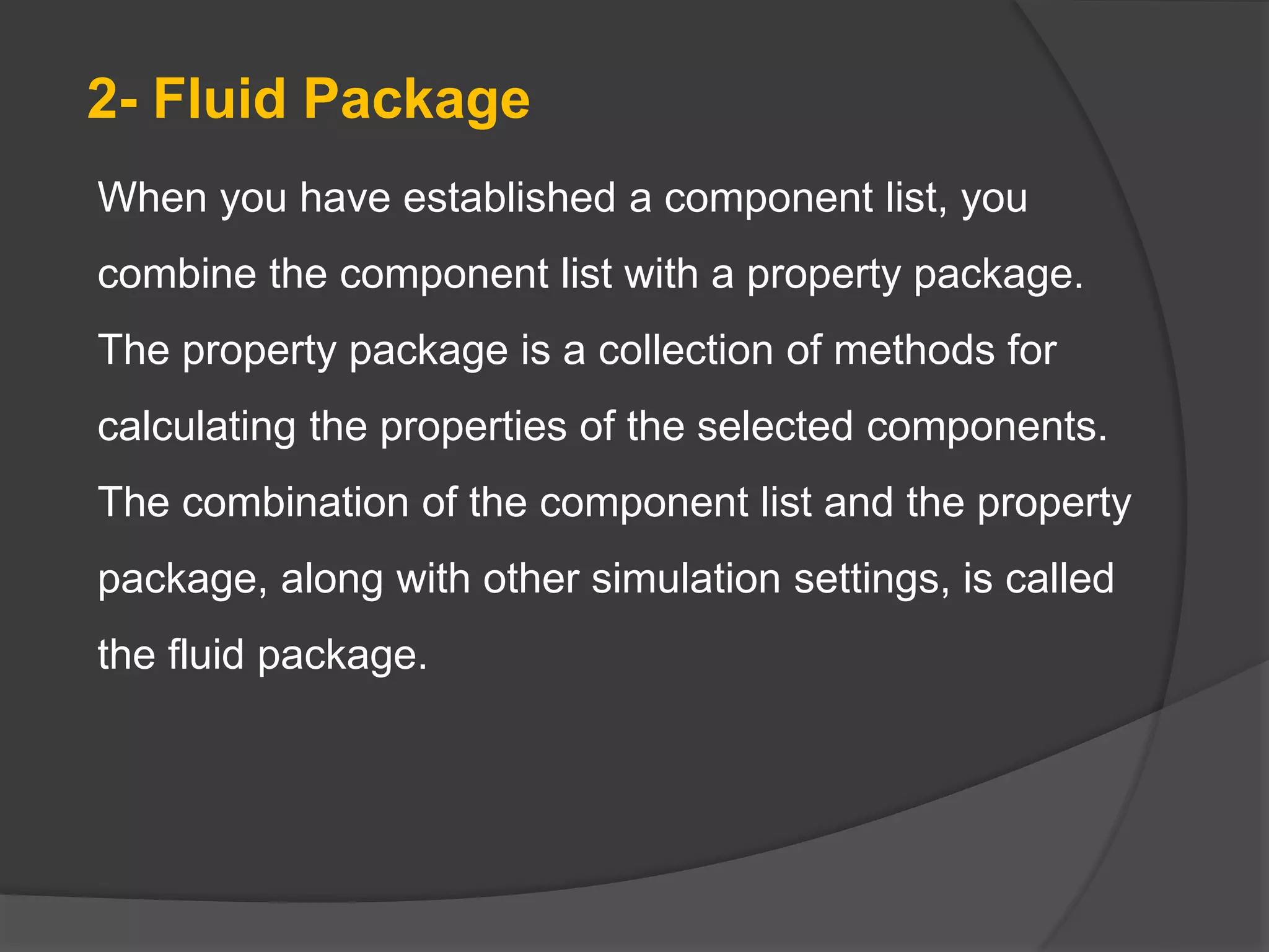 When you have established a component list, you
combine the component list with a property package.
The property package is a collection of methods for
calculating the properties of the selected components.
The combination of the component list and the property
package, along with other simulation settings, is called
the fluid package.
2- Fluid Package
 