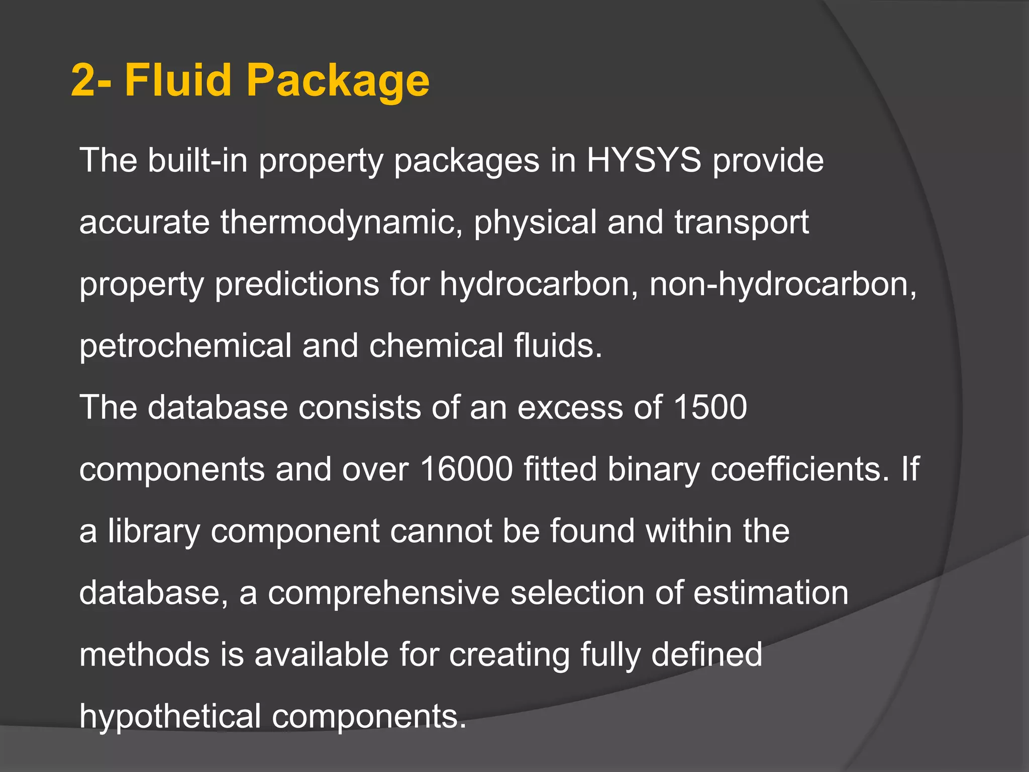 The built-in property packages in HYSYS provide
accurate thermodynamic, physical and transport
property predictions for hydrocarbon, non-hydrocarbon,
petrochemical and chemical fluids.
The database consists of an excess of 1500
components and over 16000 fitted binary coefficients. If
a library component cannot be found within the
database, a comprehensive selection of estimation
methods is available for creating fully defined
hypothetical components.
2- Fluid Package
 