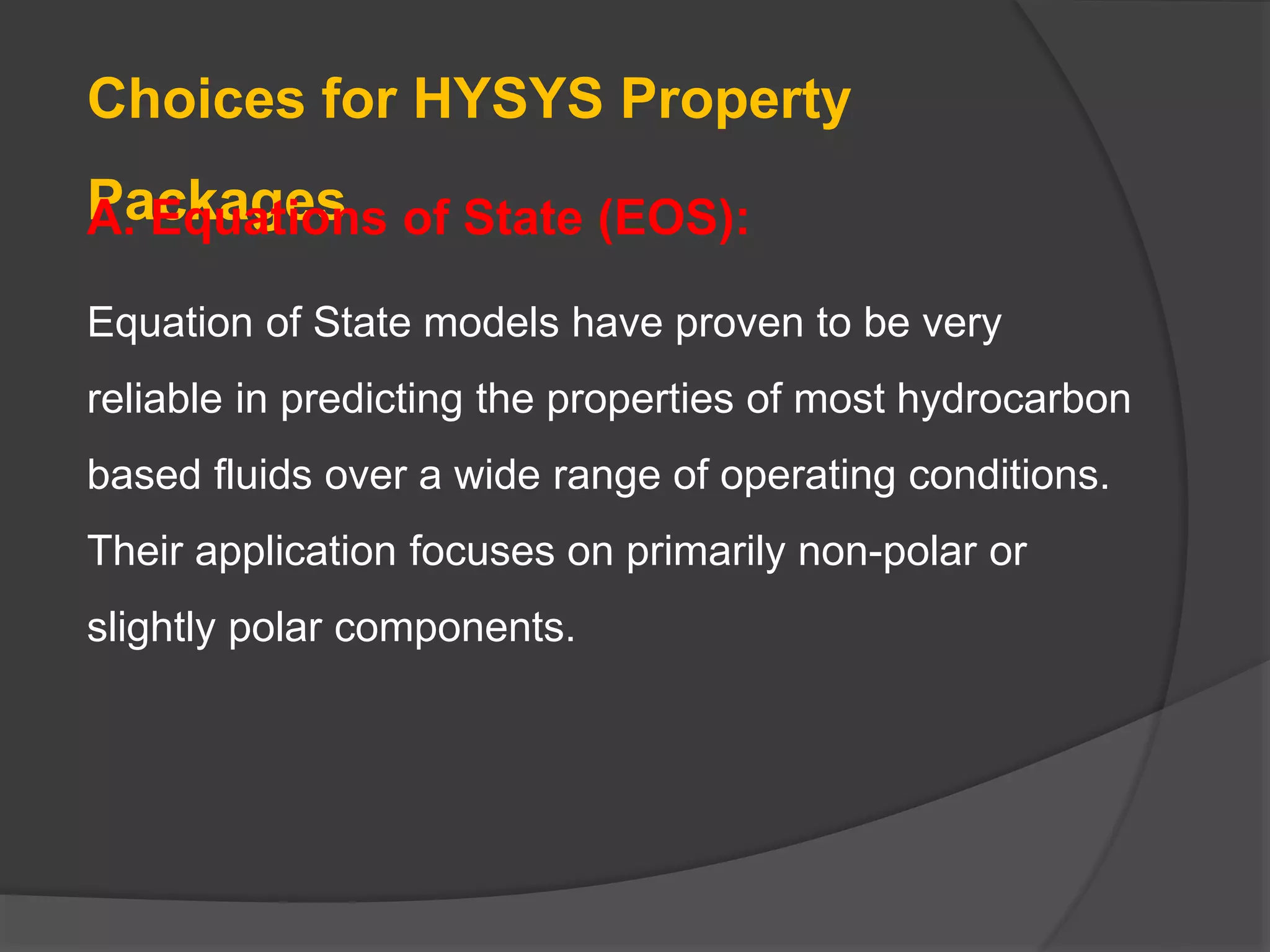 Choices for HYSYS Property
Packages
A. Equations of State (EOS):
Equation of State models have proven to be very
reliable in predicting the properties of most hydrocarbon
based fluids over a wide range of operating conditions.
Their application focuses on primarily non-polar or
slightly polar components.
 