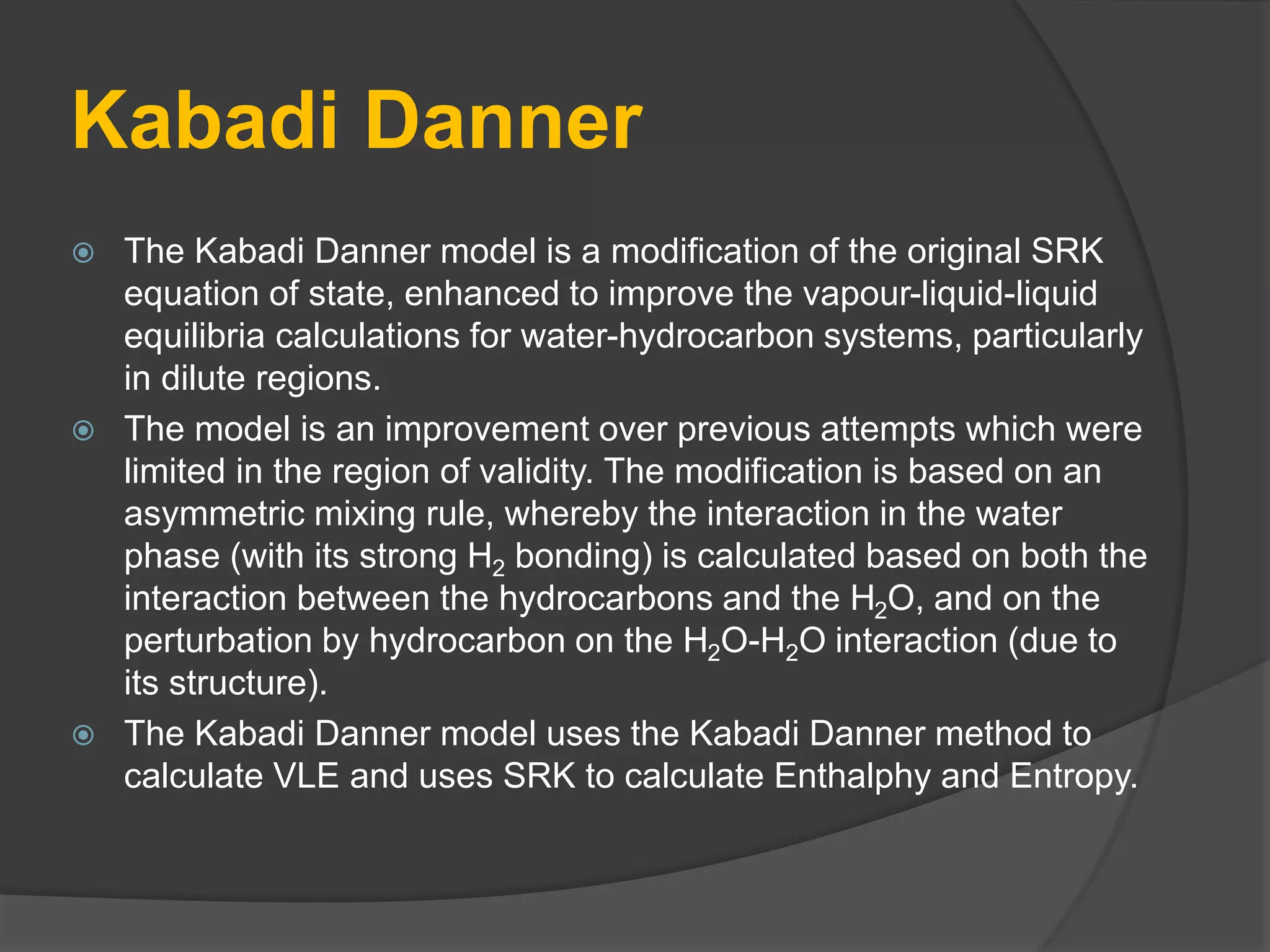 Kabadi Danner
 The Kabadi Danner model is a modification of the original SRK
equation of state, enhanced to improve the vapour-liquid-liquid
equilibria calculations for water-hydrocarbon systems, particularly
in dilute regions.
 The model is an improvement over previous attempts which were
limited in the region of validity. The modification is based on an
asymmetric mixing rule, whereby the interaction in the water
phase (with its strong H2 bonding) is calculated based on both the
interaction between the hydrocarbons and the H2O, and on the
perturbation by hydrocarbon on the H2O-H2O interaction (due to
its structure).
 The Kabadi Danner model uses the Kabadi Danner method to
calculate VLE and uses SRK to calculate Enthalphy and Entropy.
 