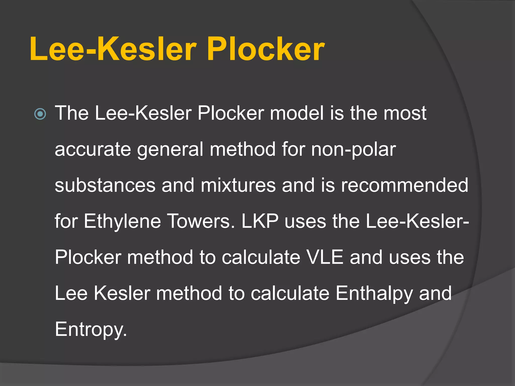Lee-Kesler Plocker
 The Lee-Kesler Plocker model is the most
accurate general method for non-polar
substances and mixtures and is recommended
for Ethylene Towers. LKP uses the Lee-Kesler-
Plocker method to calculate VLE and uses the
Lee Kesler method to calculate Enthalpy and
Entropy.
 