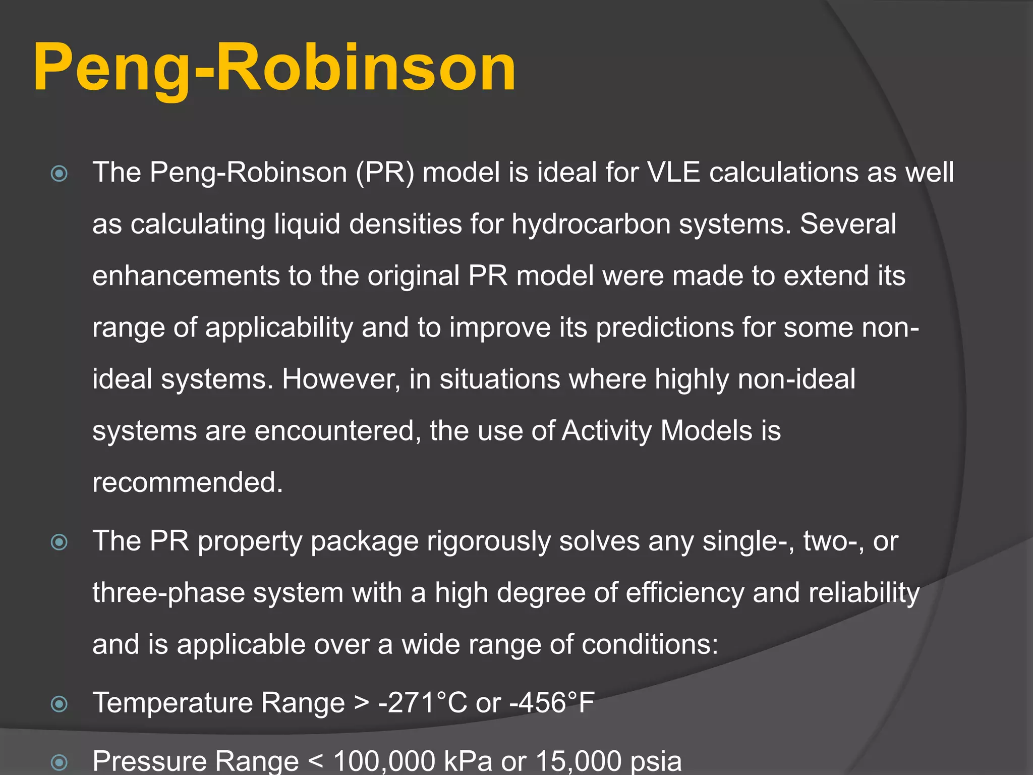 Peng-Robinson
 The Peng-Robinson (PR) model is ideal for VLE calculations as well
as calculating liquid densities for hydrocarbon systems. Several
enhancements to the original PR model were made to extend its
range of applicability and to improve its predictions for some non-
ideal systems. However, in situations where highly non-ideal
systems are encountered, the use of Activity Models is
recommended.
 The PR property package rigorously solves any single-, two-, or
three-phase system with a high degree of efficiency and reliability
and is applicable over a wide range of conditions:
 Temperature Range > -271°C or -456°F
 Pressure Range < 100,000 kPa or 15,000 psia
 