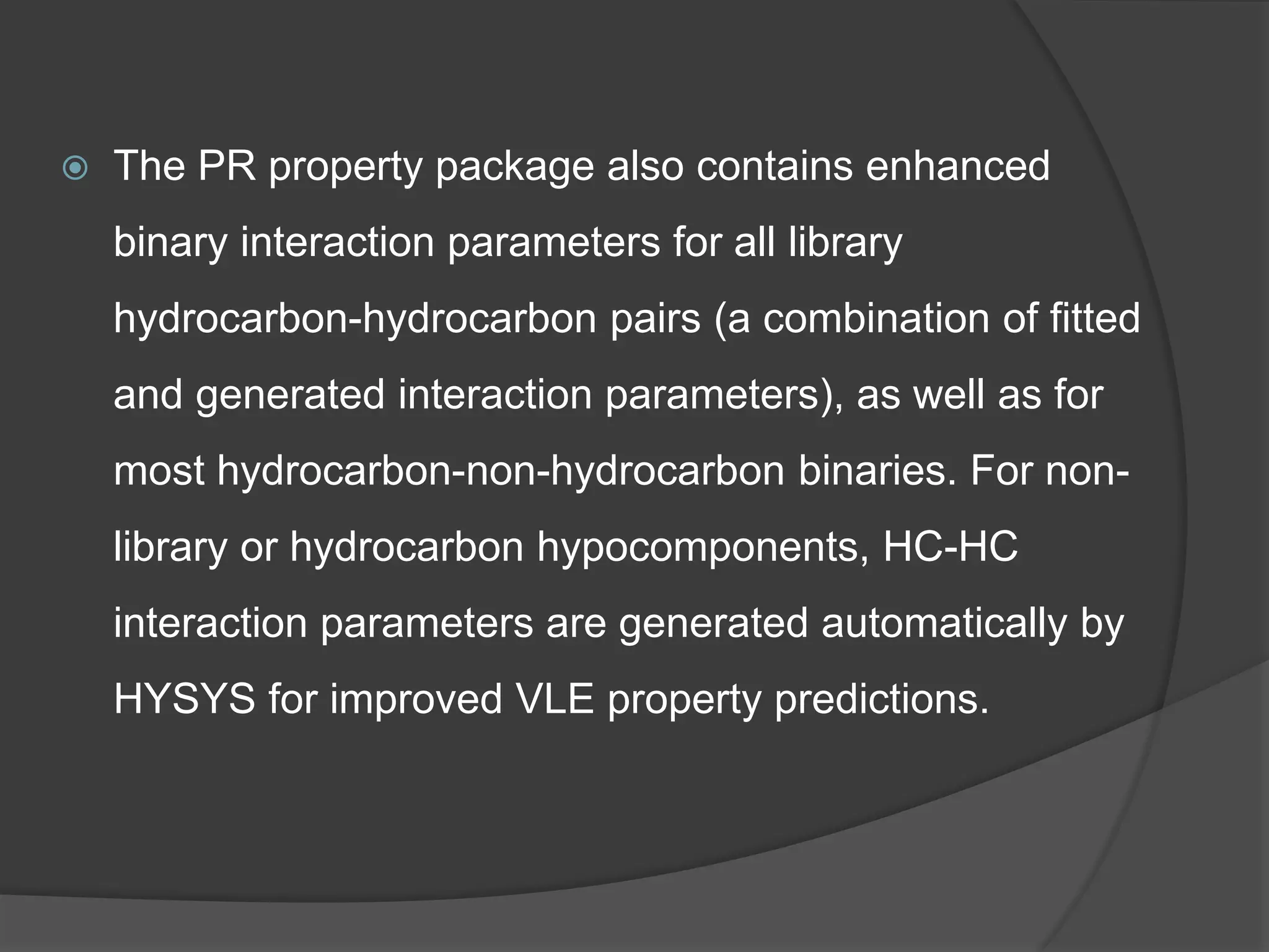  The PR property package also contains enhanced
binary interaction parameters for all library
hydrocarbon-hydrocarbon pairs (a combination of fitted
and generated interaction parameters), as well as for
most hydrocarbon-non-hydrocarbon binaries. For non-
library or hydrocarbon hypocomponents, HC-HC
interaction parameters are generated automatically by
HYSYS for improved VLE property predictions.
 