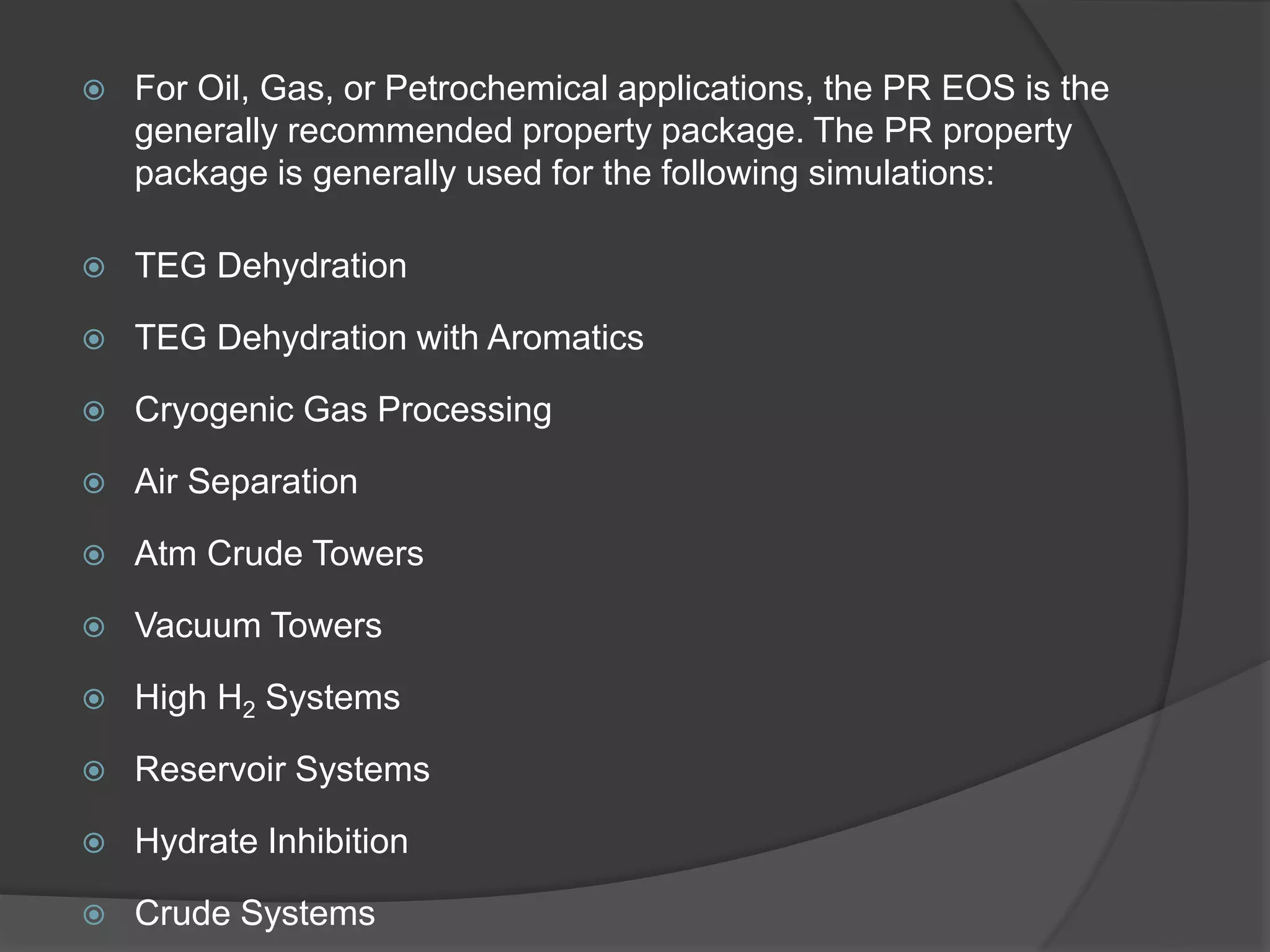  For Oil, Gas, or Petrochemical applications, the PR EOS is the
generally recommended property package. The PR property
package is generally used for the following simulations:
 TEG Dehydration
 TEG Dehydration with Aromatics
 Cryogenic Gas Processing
 Air Separation
 Atm Crude Towers
 Vacuum Towers
 High H2 Systems
 Reservoir Systems
 Hydrate Inhibition
 Crude Systems
 