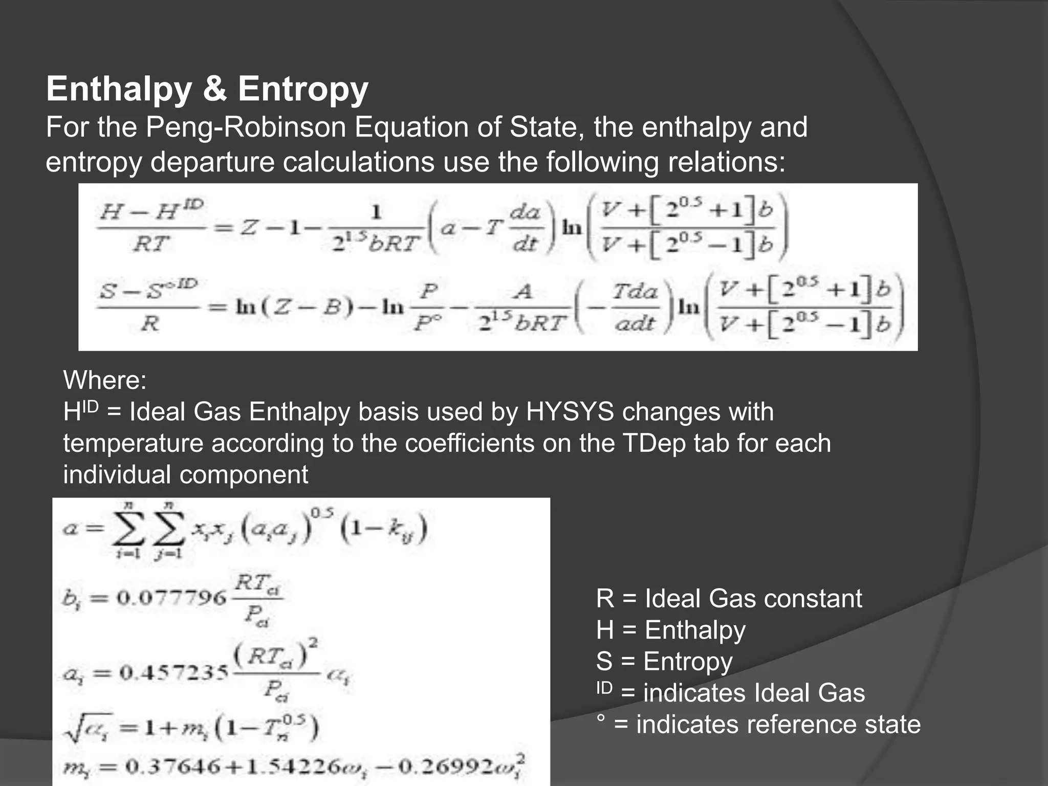 Enthalpy & Entropy
For the Peng-Robinson Equation of State, the enthalpy and
entropy departure calculations use the following relations:
Where:
HID = Ideal Gas Enthalpy basis used by HYSYS changes with
temperature according to the coefficients on the TDep tab for each
individual component
R = Ideal Gas constant
H = Enthalpy
S = Entropy
ID = indicates Ideal Gas
° = indicates reference state
 