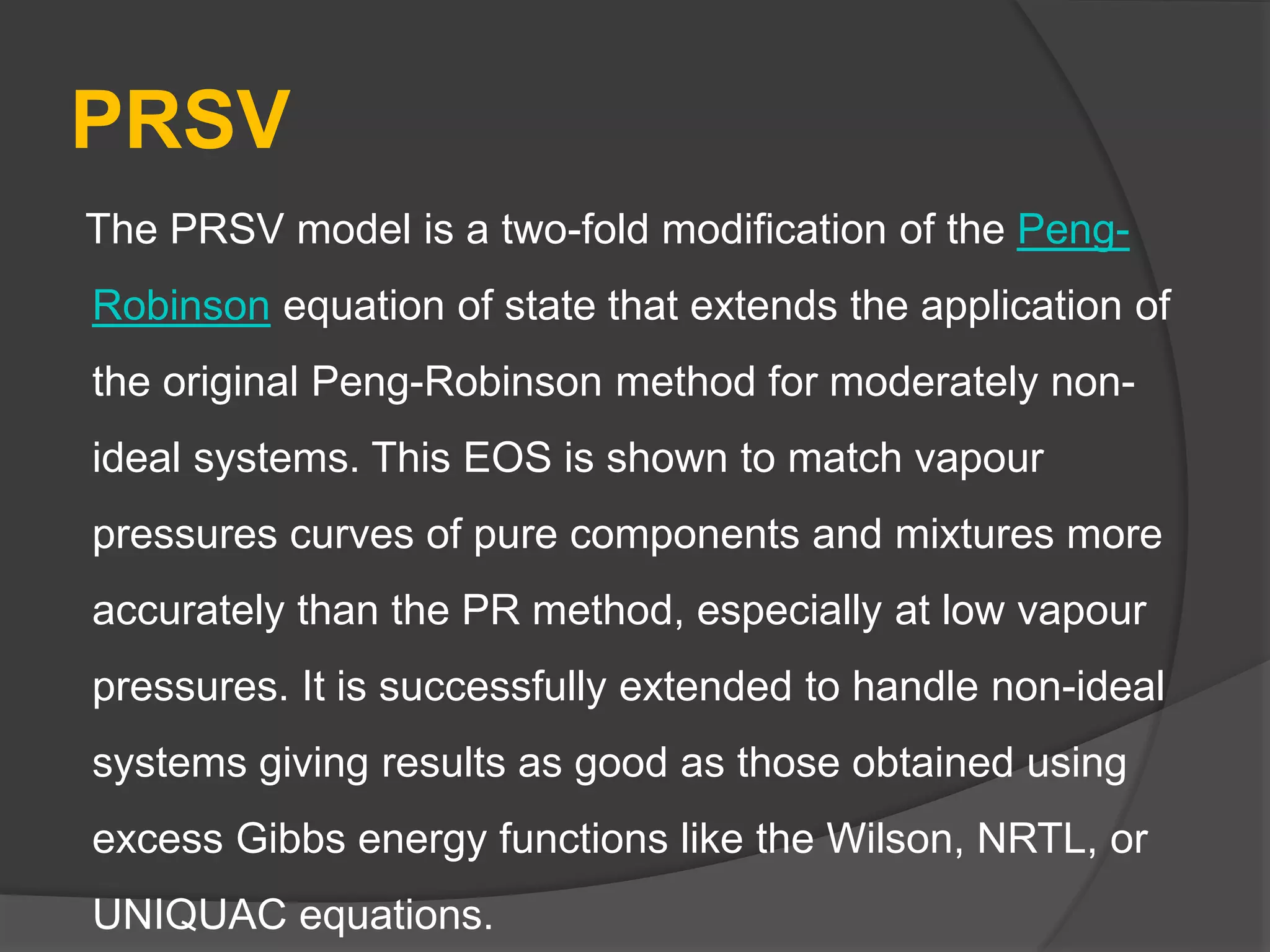 PRSV
The PRSV model is a two-fold modification of the Peng-
Robinson equation of state that extends the application of
the original Peng-Robinson method for moderately non-
ideal systems. This EOS is shown to match vapour
pressures curves of pure components and mixtures more
accurately than the PR method, especially at low vapour
pressures. It is successfully extended to handle non-ideal
systems giving results as good as those obtained using
excess Gibbs energy functions like the Wilson, NRTL, or
UNIQUAC equations.
 