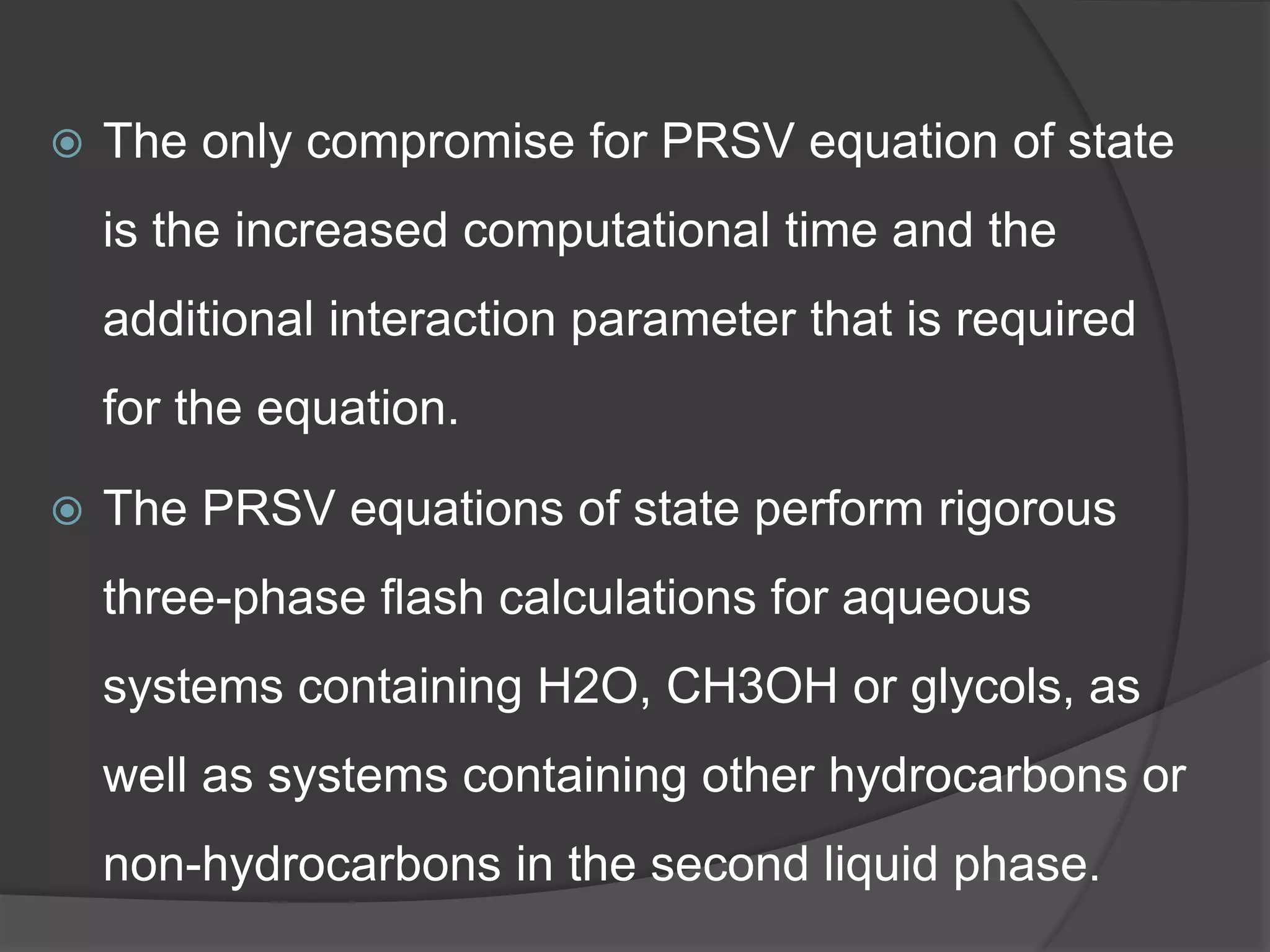  The only compromise for PRSV equation of state
is the increased computational time and the
additional interaction parameter that is required
for the equation.
 The PRSV equations of state perform rigorous
three-phase flash calculations for aqueous
systems containing H2O, CH3OH or glycols, as
well as systems containing other hydrocarbons or
non-hydrocarbons in the second liquid phase.
 
