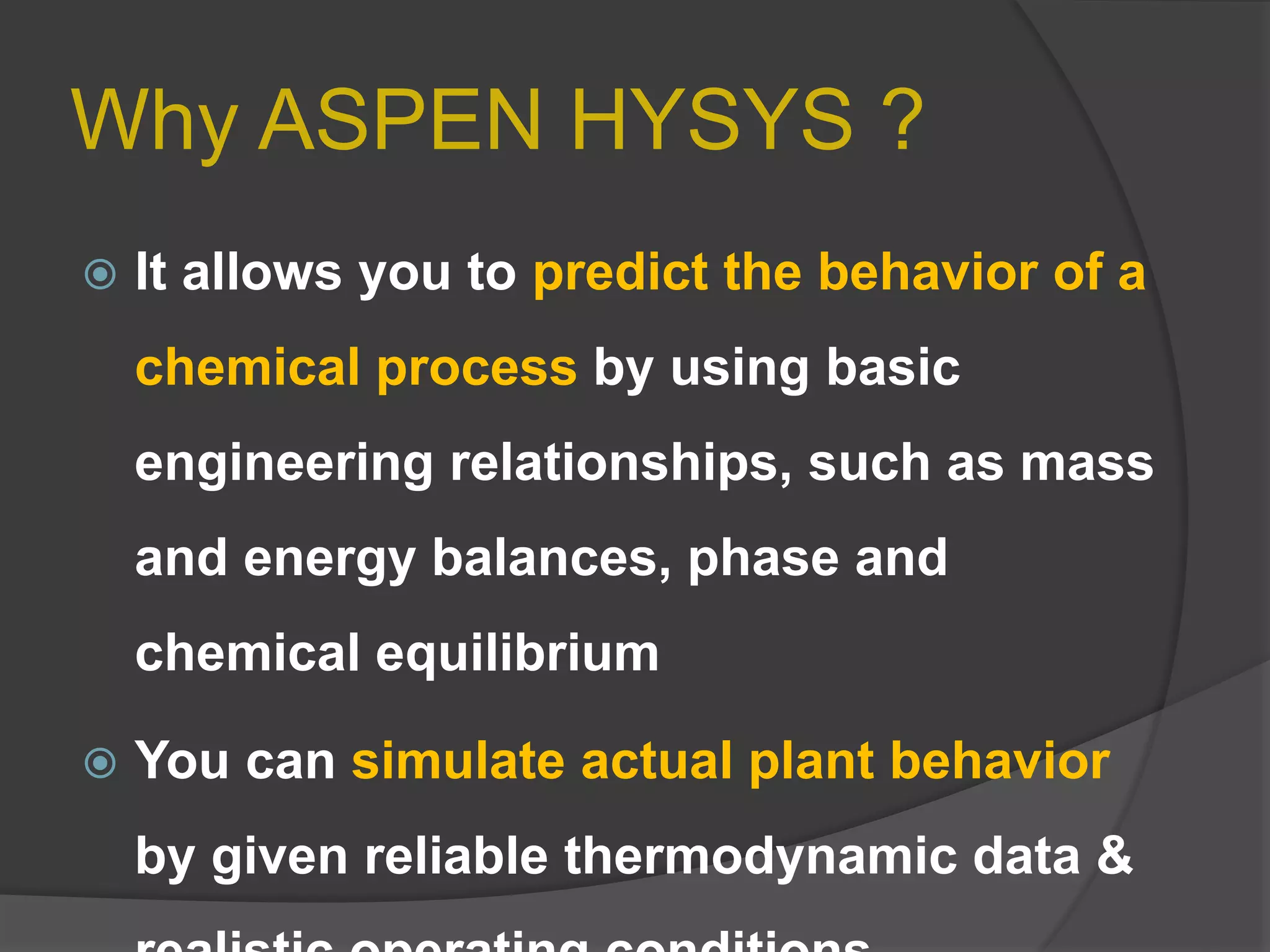Why ASPEN HYSYS ?
 It allows you to predict the behavior of a
chemical process by using basic
engineering relationships, such as mass
and energy balances, phase and
chemical equilibrium
 You can simulate actual plant behavior
by given reliable thermodynamic data &
 