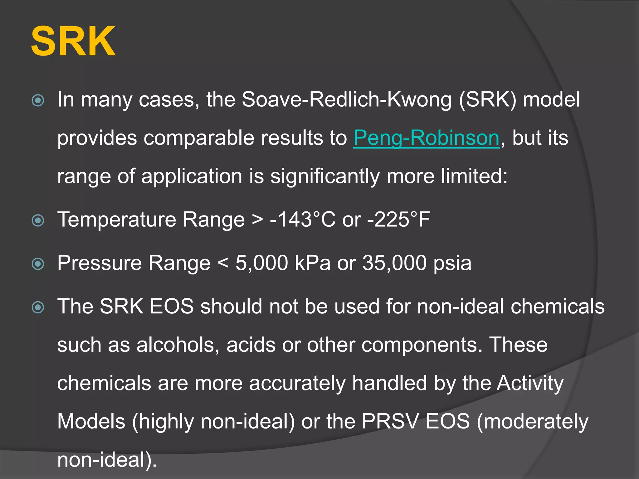 SRK
 In many cases, the Soave-Redlich-Kwong (SRK) model
provides comparable results to Peng-Robinson, but its
range of application is significantly more limited:
 Temperature Range > -143°C or -225°F
 Pressure Range < 5,000 kPa or 35,000 psia
 The SRK EOS should not be used for non-ideal chemicals
such as alcohols, acids or other components. These
chemicals are more accurately handled by the Activity
Models (highly non-ideal) or the PRSV EOS (moderately
non-ideal).
 