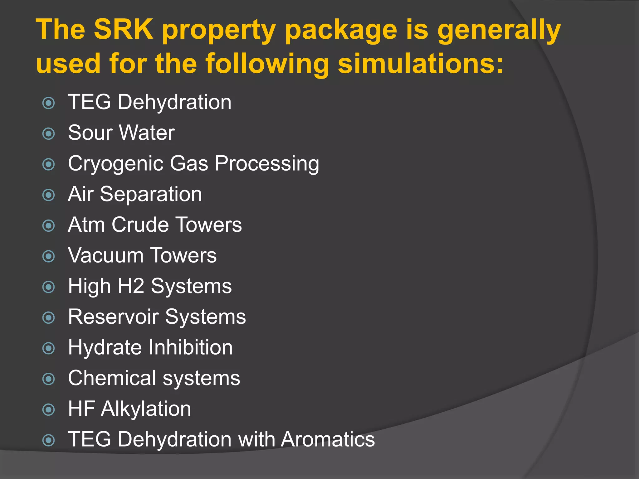 The SRK property package is generally
used for the following simulations:
 TEG Dehydration
 Sour Water
 Cryogenic Gas Processing
 Air Separation
 Atm Crude Towers
 Vacuum Towers
 High H2 Systems
 Reservoir Systems
 Hydrate Inhibition
 Chemical systems
 HF Alkylation
 TEG Dehydration with Aromatics
 