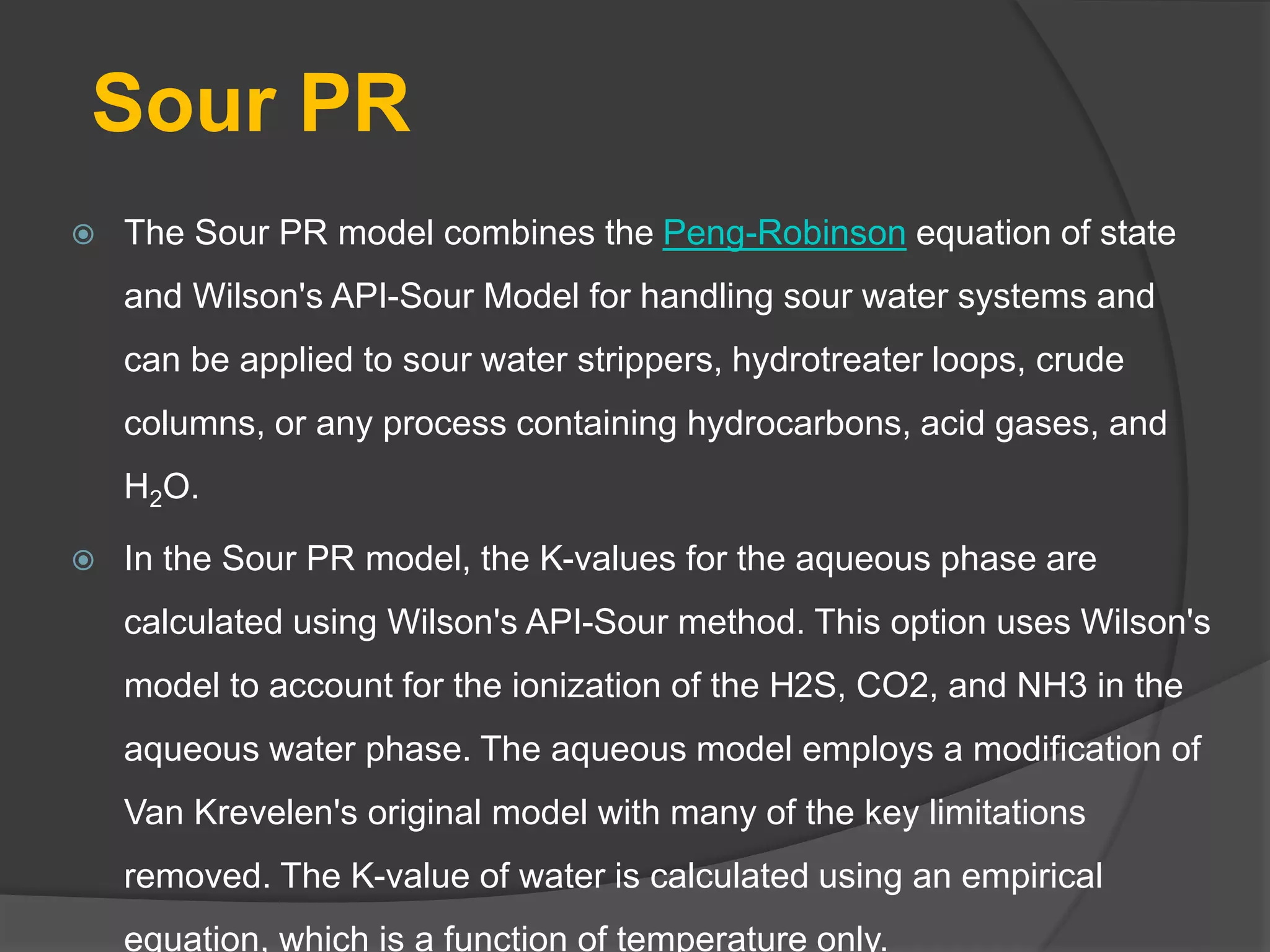 Sour PR
 The Sour PR model combines the Peng-Robinson equation of state
and Wilson's API-Sour Model for handling sour water systems and
can be applied to sour water strippers, hydrotreater loops, crude
columns, or any process containing hydrocarbons, acid gases, and
H2O.
 In the Sour PR model, the K-values for the aqueous phase are
calculated using Wilson's API-Sour method. This option uses Wilson's
model to account for the ionization of the H2S, CO2, and NH3 in the
aqueous water phase. The aqueous model employs a modification of
Van Krevelen's original model with many of the key limitations
removed. The K-value of water is calculated using an empirical
equation, which is a function of temperature only.
 