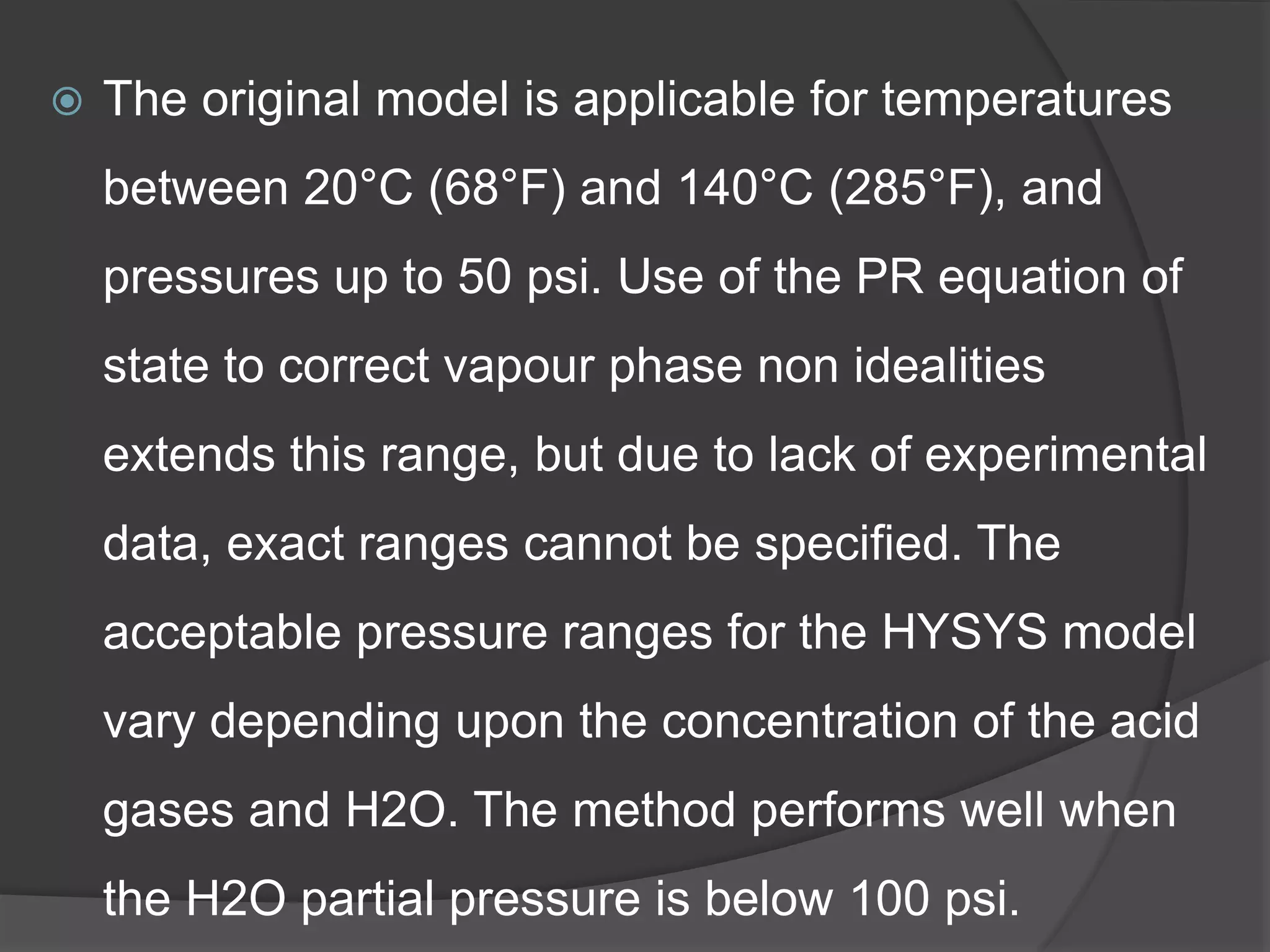  The original model is applicable for temperatures
between 20°C (68°F) and 140°C (285°F), and
pressures up to 50 psi. Use of the PR equation of
state to correct vapour phase non idealities
extends this range, but due to lack of experimental
data, exact ranges cannot be specified. The
acceptable pressure ranges for the HYSYS model
vary depending upon the concentration of the acid
gases and H2O. The method performs well when
the H2O partial pressure is below 100 psi.
 
