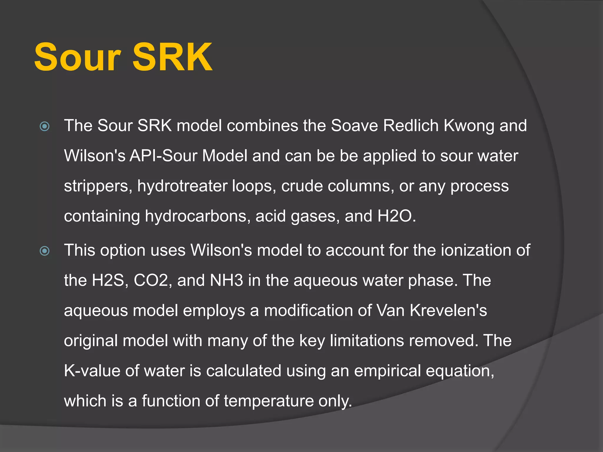 Sour SRK
 The Sour SRK model combines the Soave Redlich Kwong and
Wilson's API-Sour Model and can be be applied to sour water
strippers, hydrotreater loops, crude columns, or any process
containing hydrocarbons, acid gases, and H2O.
 This option uses Wilson's model to account for the ionization of
the H2S, CO2, and NH3 in the aqueous water phase. The
aqueous model employs a modification of Van Krevelen's
original model with many of the key limitations removed. The
K-value of water is calculated using an empirical equation,
which is a function of temperature only.
 