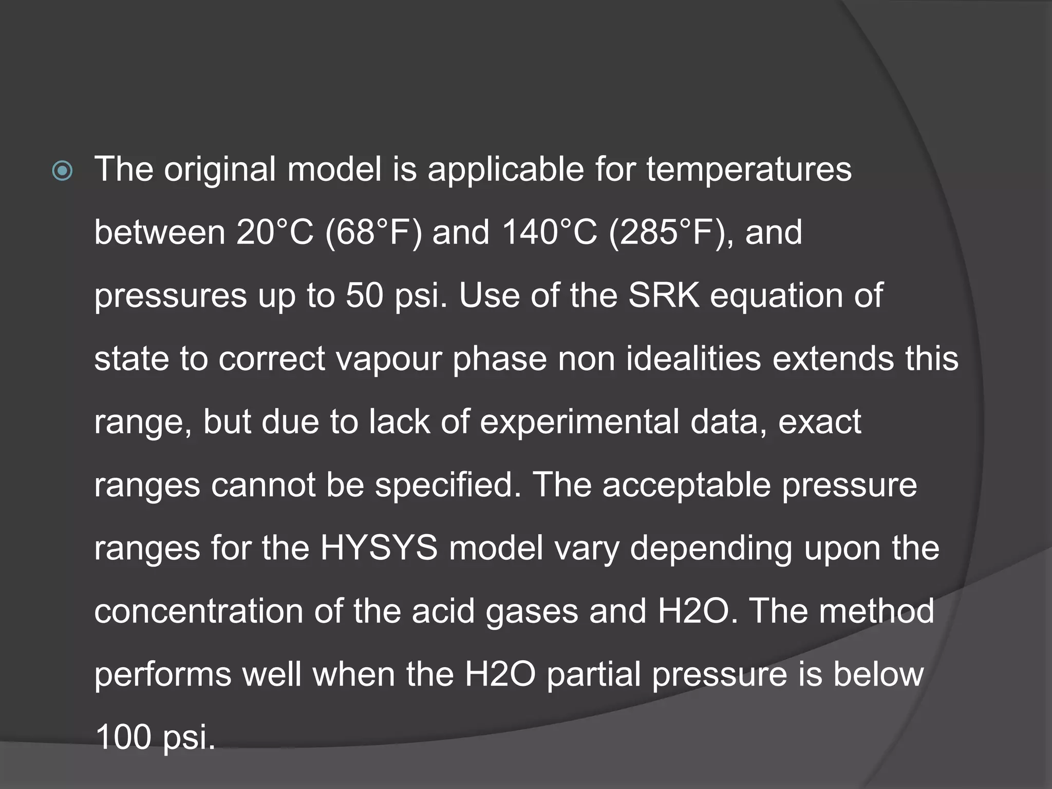  The original model is applicable for temperatures
between 20°C (68°F) and 140°C (285°F), and
pressures up to 50 psi. Use of the SRK equation of
state to correct vapour phase non idealities extends this
range, but due to lack of experimental data, exact
ranges cannot be specified. The acceptable pressure
ranges for the HYSYS model vary depending upon the
concentration of the acid gases and H2O. The method
performs well when the H2O partial pressure is below
100 psi.
 