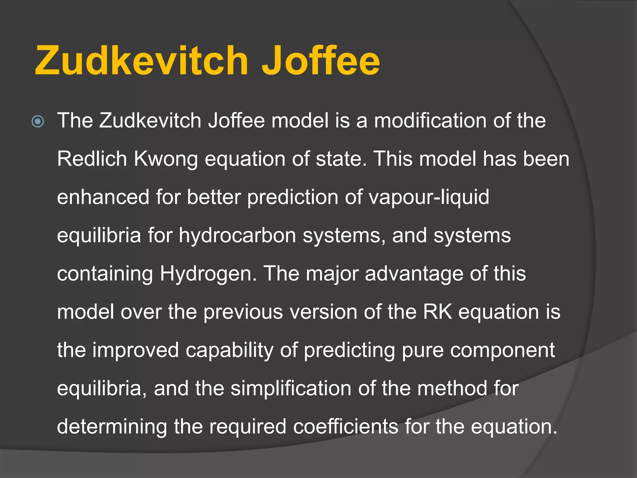 Zudkevitch Joffee
 The Zudkevitch Joffee model is a modification of the
Redlich Kwong equation of state. This model has been
enhanced for better prediction of vapour-liquid
equilibria for hydrocarbon systems, and systems
containing Hydrogen. The major advantage of this
model over the previous version of the RK equation is
the improved capability of predicting pure component
equilibria, and the simplification of the method for
determining the required coefficients for the equation.
 