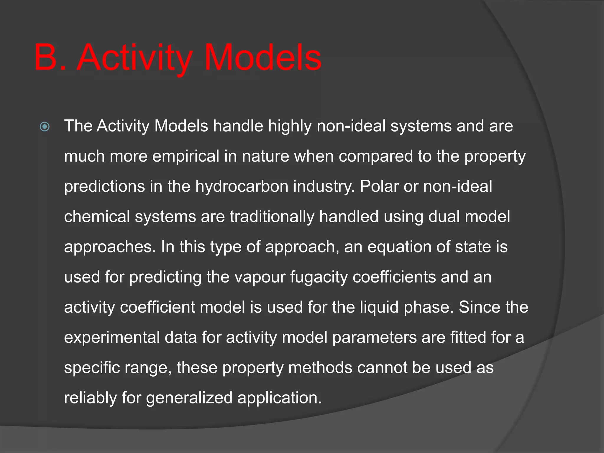 B. Activity Models
 The Activity Models handle highly non-ideal systems and are
much more empirical in nature when compared to the property
predictions in the hydrocarbon industry. Polar or non-ideal
chemical systems are traditionally handled using dual model
approaches. In this type of approach, an equation of state is
used for predicting the vapour fugacity coefficients and an
activity coefficient model is used for the liquid phase. Since the
experimental data for activity model parameters are fitted for a
specific range, these property methods cannot be used as
reliably for generalized application.
 