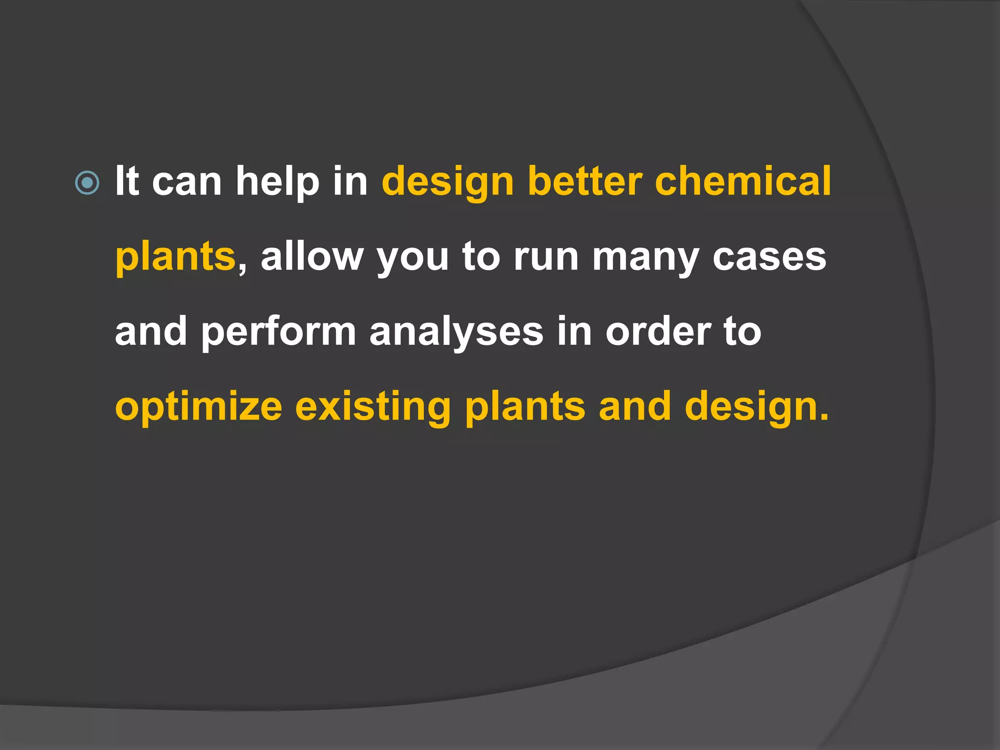  It can help in design better chemical
plants, allow you to run many cases
and perform analyses in order to
optimize existing plants and design.
 