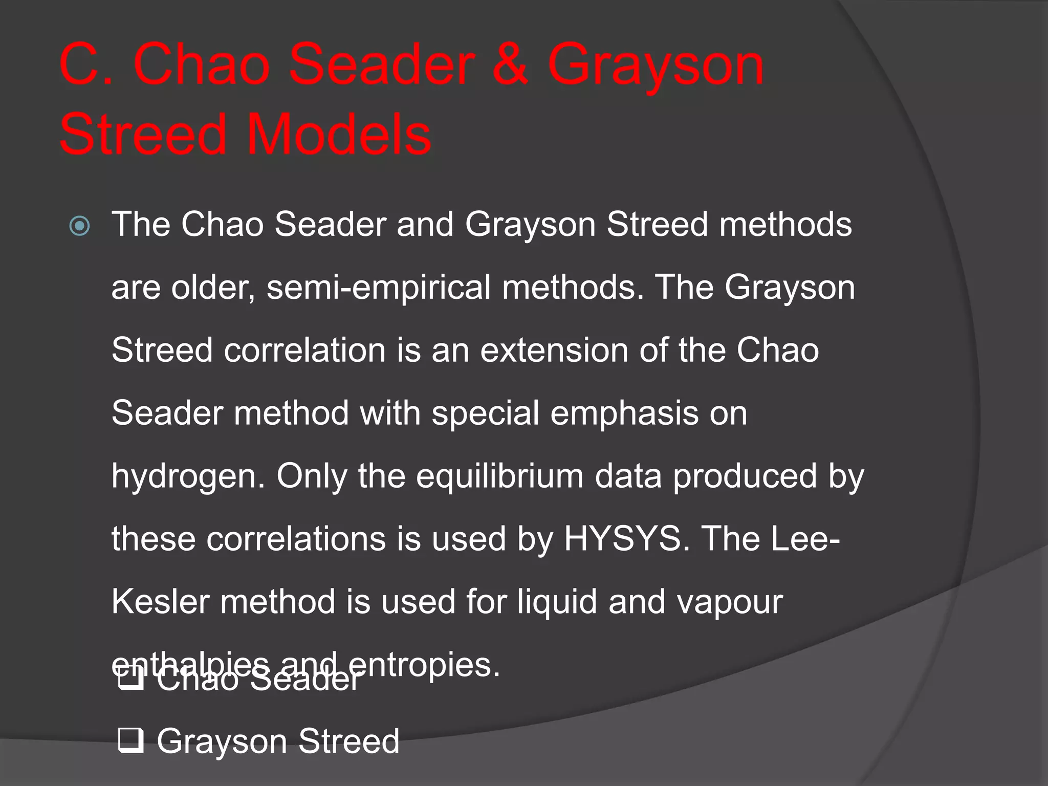 C. Chao Seader & Grayson
Streed Models
 The Chao Seader and Grayson Streed methods
are older, semi-empirical methods. The Grayson
Streed correlation is an extension of the Chao
Seader method with special emphasis on
hydrogen. Only the equilibrium data produced by
these correlations is used by HYSYS. The Lee-
Kesler method is used for liquid and vapour
enthalpies and entropies.
 Chao Seader
 Grayson Streed
 