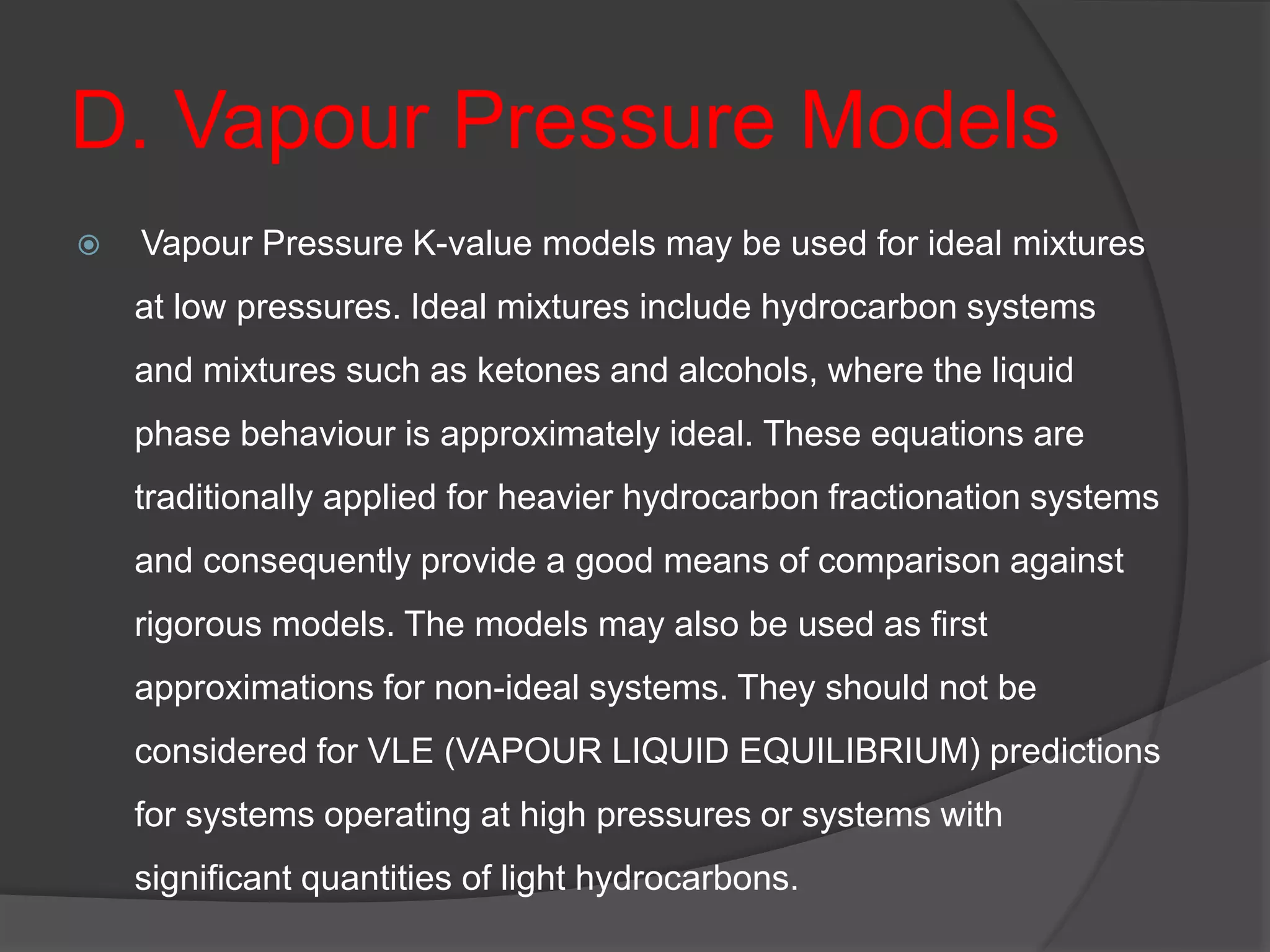 D. Vapour Pressure Models
 Vapour Pressure K-value models may be used for ideal mixtures
at low pressures. Ideal mixtures include hydrocarbon systems
and mixtures such as ketones and alcohols, where the liquid
phase behaviour is approximately ideal. These equations are
traditionally applied for heavier hydrocarbon fractionation systems
and consequently provide a good means of comparison against
rigorous models. The models may also be used as first
approximations for non-ideal systems. They should not be
considered for VLE (VAPOUR LIQUID EQUILIBRIUM) predictions
for systems operating at high pressures or systems with
significant quantities of light hydrocarbons.
 