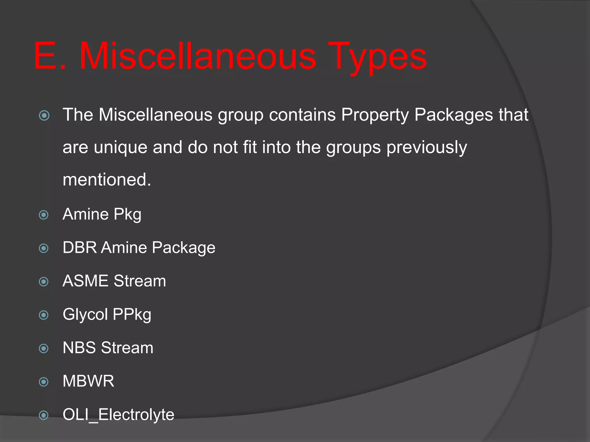 E. Miscellaneous Types
 The Miscellaneous group contains Property Packages that
are unique and do not fit into the groups previously
mentioned.
 Amine Pkg
 DBR Amine Package
 ASME Stream
 Glycol PPkg
 NBS Stream
 MBWR
 OLI_Electrolyte
 