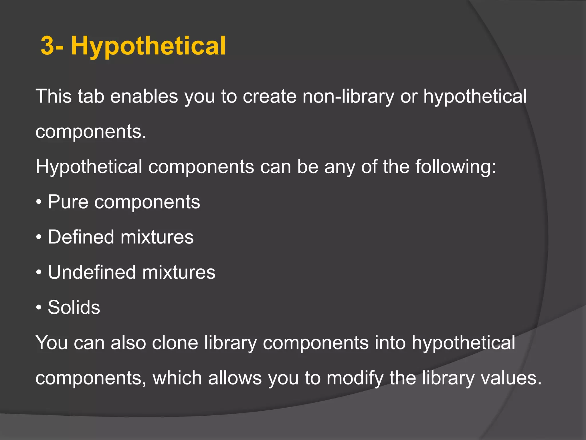 3- Hypothetical
This tab enables you to create non-library or hypothetical
components.
Hypothetical components can be any of the following:
• Pure components
• Defined mixtures
• Undefined mixtures
• Solids
You can also clone library components into hypothetical
components, which allows you to modify the library values.
 