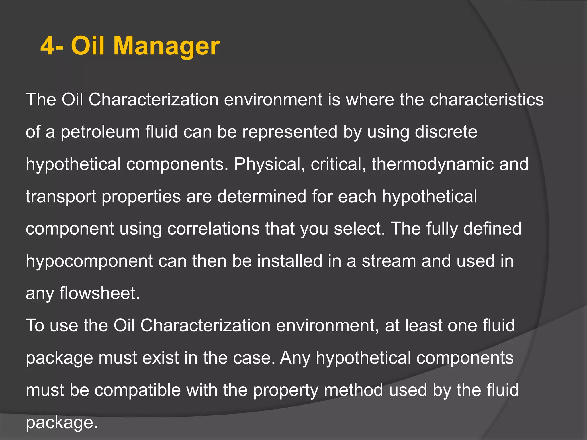 4- Oil Manager
The Oil Characterization environment is where the characteristics
of a petroleum fluid can be represented by using discrete
hypothetical components. Physical, critical, thermodynamic and
transport properties are determined for each hypothetical
component using correlations that you select. The fully defined
hypocomponent can then be installed in a stream and used in
any flowsheet.
To use the Oil Characterization environment, at least one fluid
package must exist in the case. Any hypothetical components
must be compatible with the property method used by the fluid
package.
 