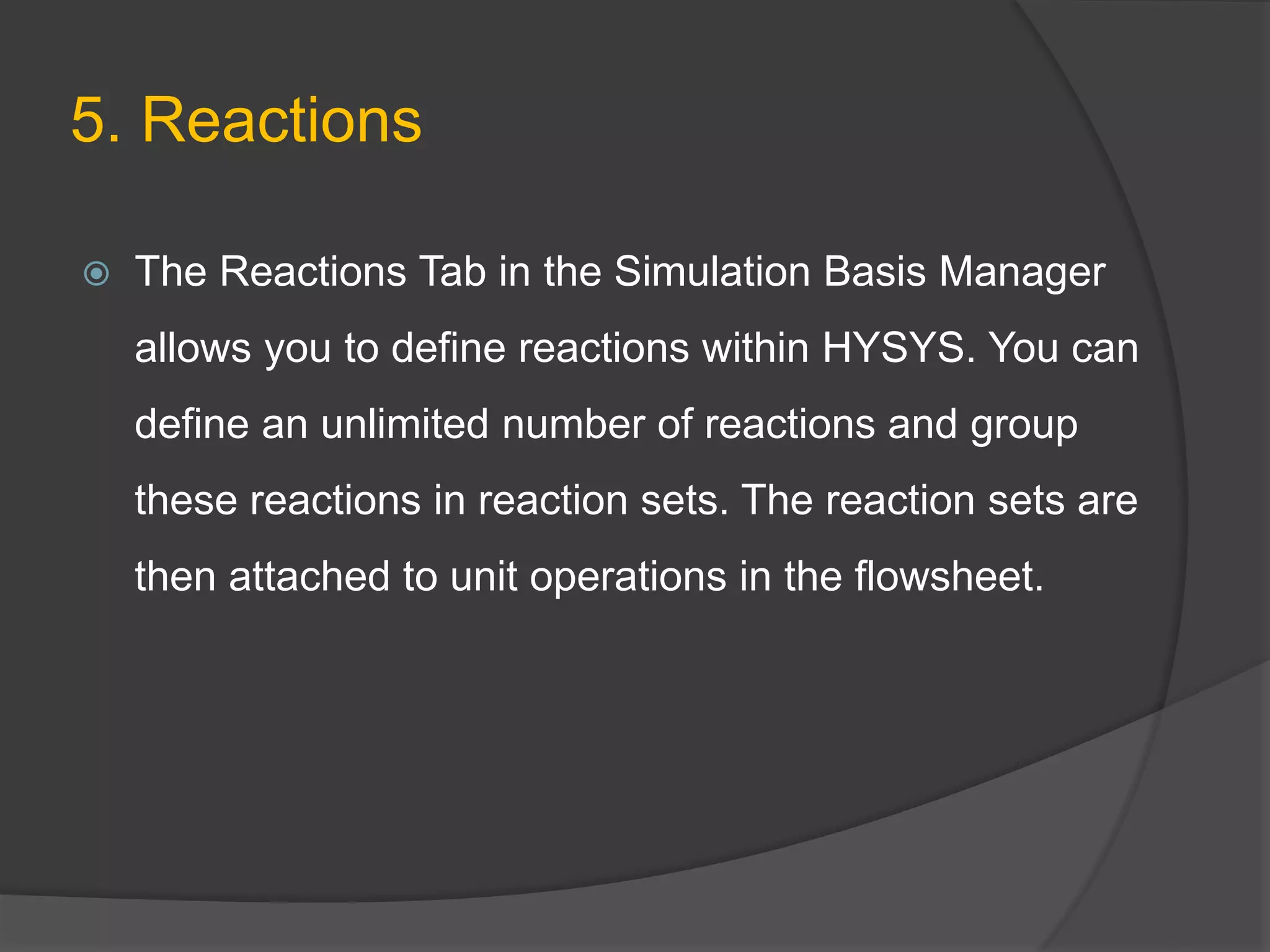 5. Reactions
 The Reactions Tab in the Simulation Basis Manager
allows you to define reactions within HYSYS. You can
define an unlimited number of reactions and group
these reactions in reaction sets. The reaction sets are
then attached to unit operations in the flowsheet.
 