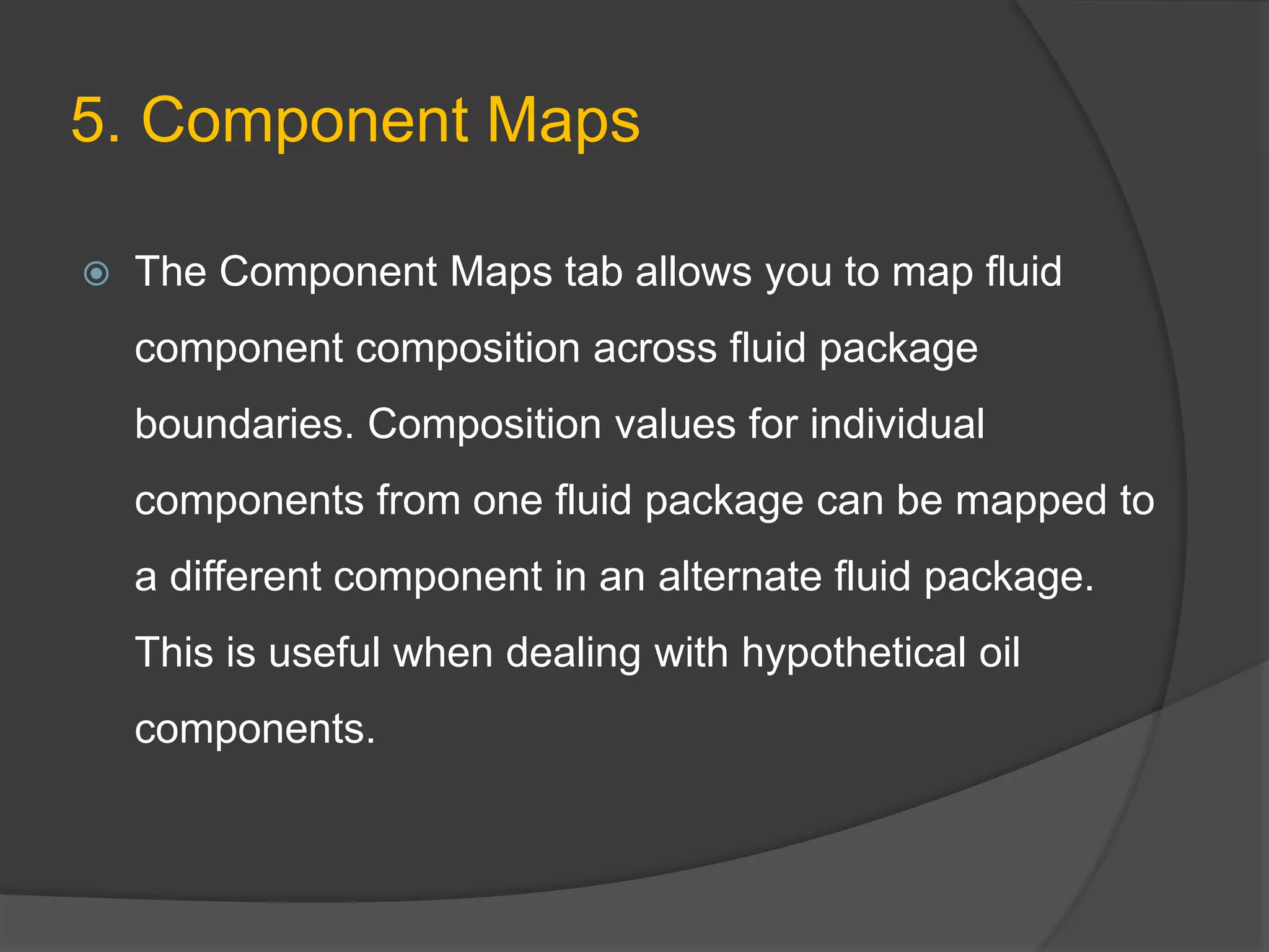 5. Component Maps
 The Component Maps tab allows you to map fluid
component composition across fluid package
boundaries. Composition values for individual
components from one fluid package can be mapped to
a different component in an alternate fluid package.
This is useful when dealing with hypothetical oil
components.
 