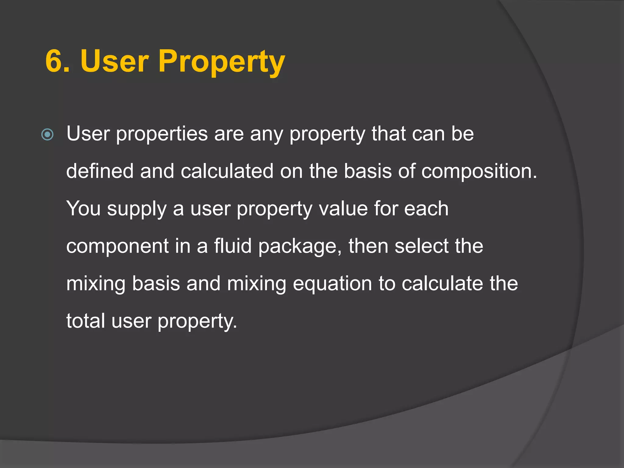 6. User Property
 User properties are any property that can be
defined and calculated on the basis of composition.
You supply a user property value for each
component in a fluid package, then select the
mixing basis and mixing equation to calculate the
total user property.
 
