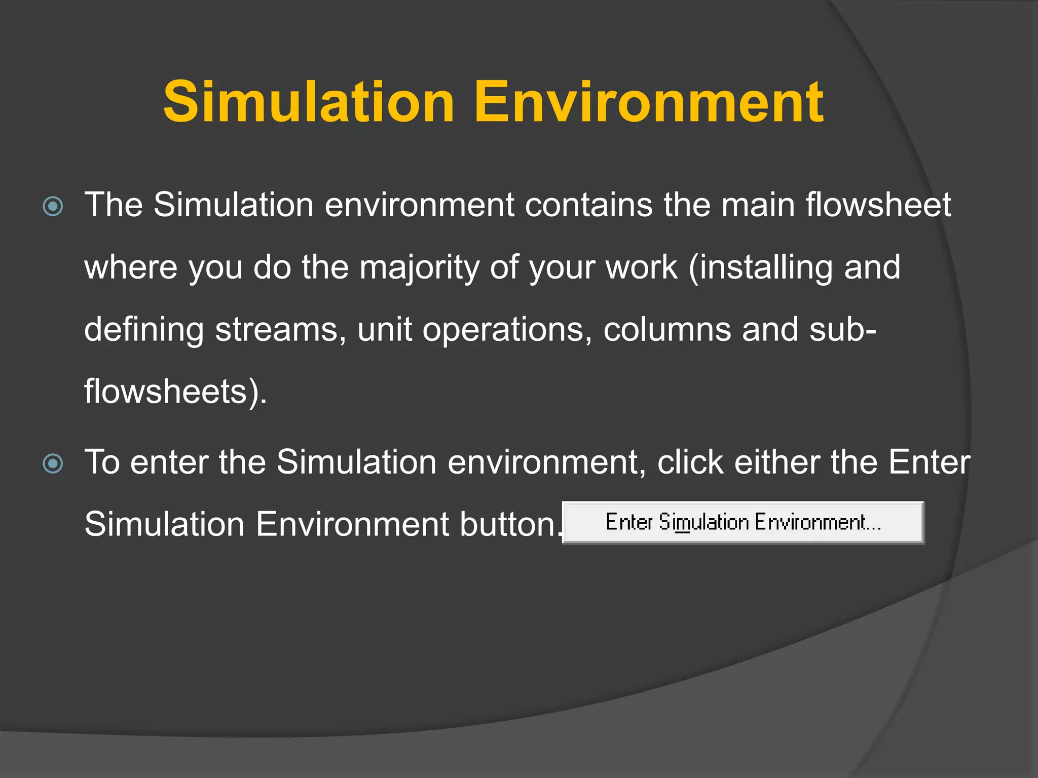 Simulation Environment
 The Simulation environment contains the main flowsheet
where you do the majority of your work (installing and
defining streams, unit operations, columns and sub-
flowsheets).
 To enter the Simulation environment, click either the Enter
Simulation Environment button.
 