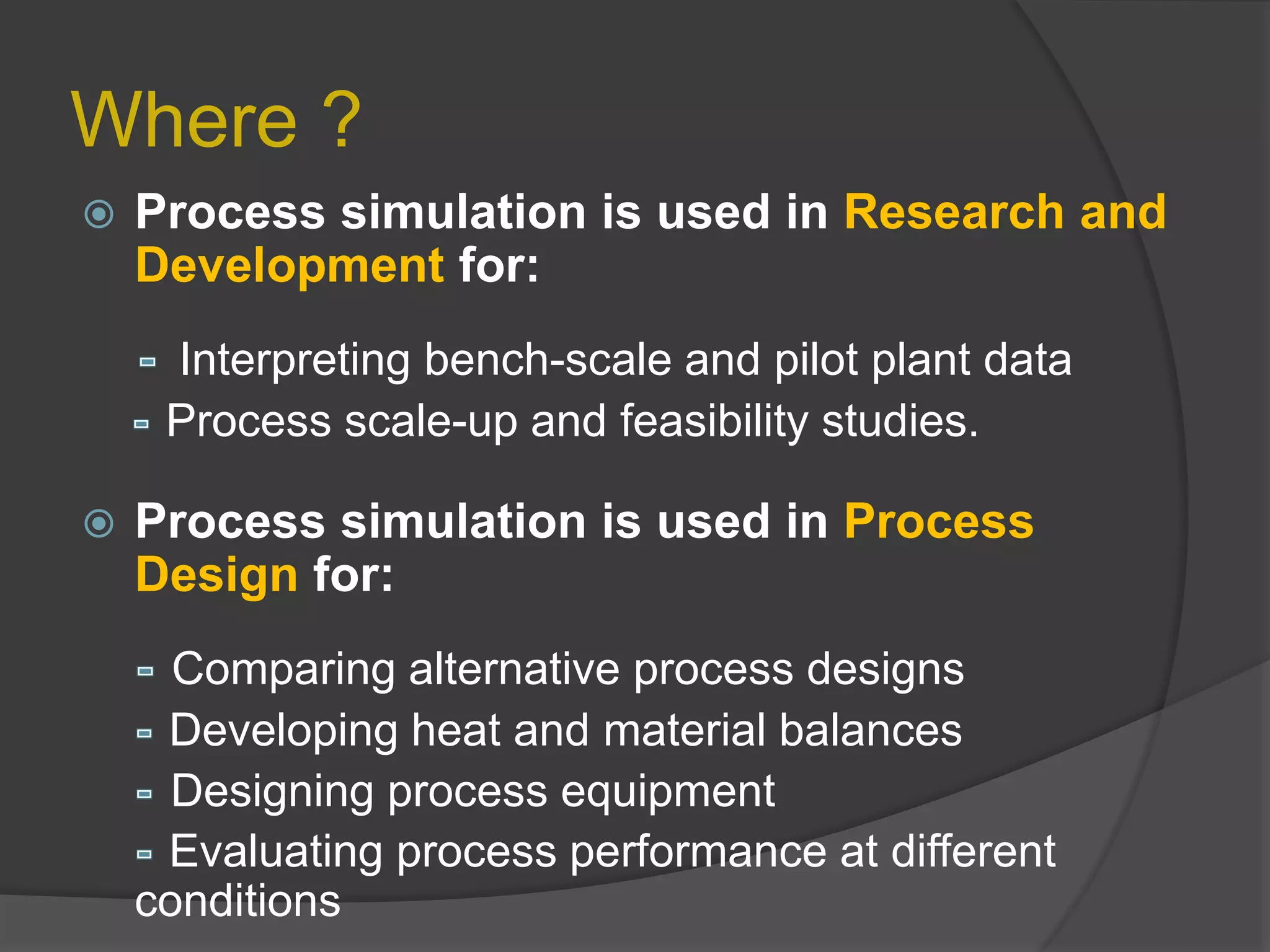 Where ?
 Process simulation is used in Research and
Development for:
Interpreting bench-scale and pilot plant data
Process scale-up and feasibility studies.
 Process simulation is used in Process
Design for:
Comparing alternative process designs
Developing heat and material balances
Designing process equipment
Evaluating process performance at different
conditions
 
