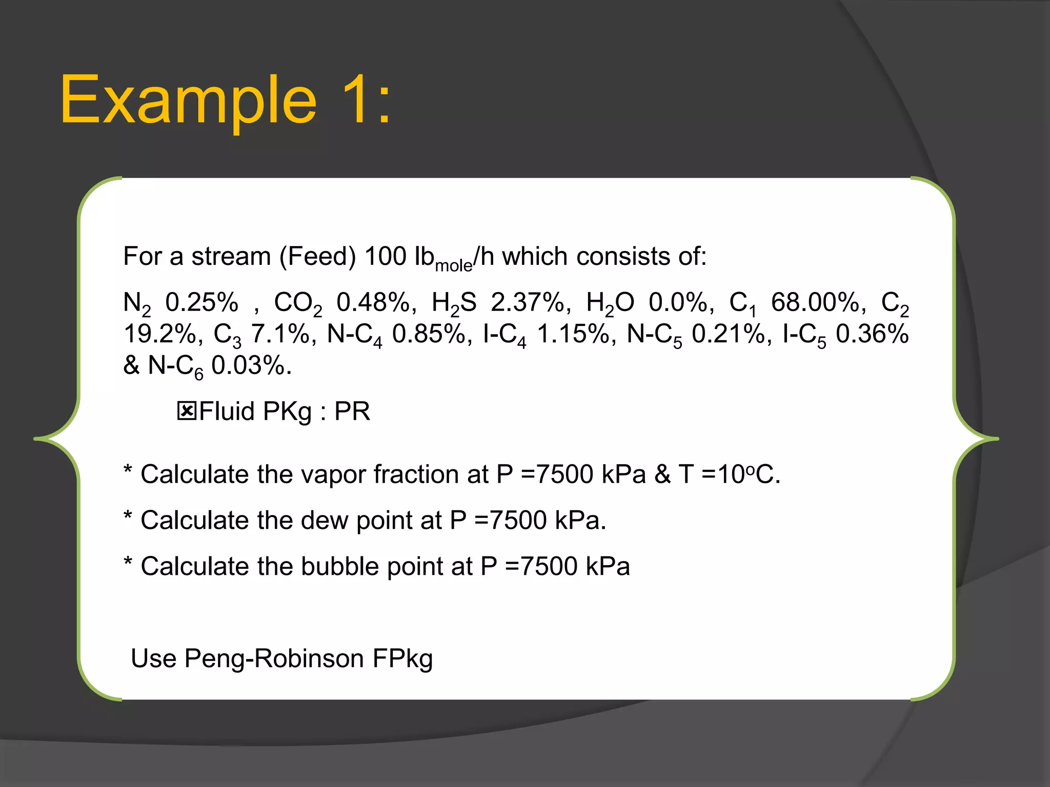 Example 1:
For a stream (Feed) 100 lbmole/h which consists of:
N2 0.25% , CO2 0.48%, H2S 2.37%, H2O 0.0%, C1 68.00%, C2
19.2%, C3 7.1%, N-C4 0.85%, I-C4 1.15%, N-C5 0.21%, I-C5 0.36%
& N-C6 0.03%.
Fluid PKg : PR
* Calculate the vapor fraction at P =7500 kPa & T =10oC.
* Calculate the dew point at P =7500 kPa.
* Calculate the bubble point at P =7500 kPa
Use Peng-Robinson FPkg
 