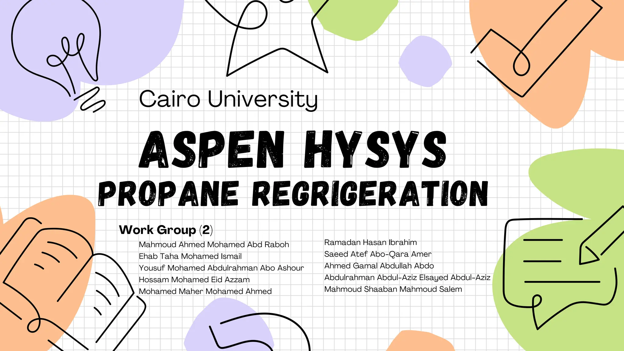 Mahmoud Ahmed Mohamed Abd Raboh
Ehab Taha Mohamed Ismail
Yousuf Mohamed Abdulrahman Abo Ashour
Hossam Mohamed Eid Azzam
Mohamed Maher Mohamed Ahmed
Cairo University
ASPEN HYSYS
PROPANE REGRIGERATION
Work Group (2)
Ramadan Hasan Ibrahim
Saeed Atef Abo-Qara Amer
Ahmed Gamal Abdullah Abdo
Abdulrahman Abdul-Aziz Elsayed Abdul-Aziz
Mahmoud Shaaban Mahmoud Salem
