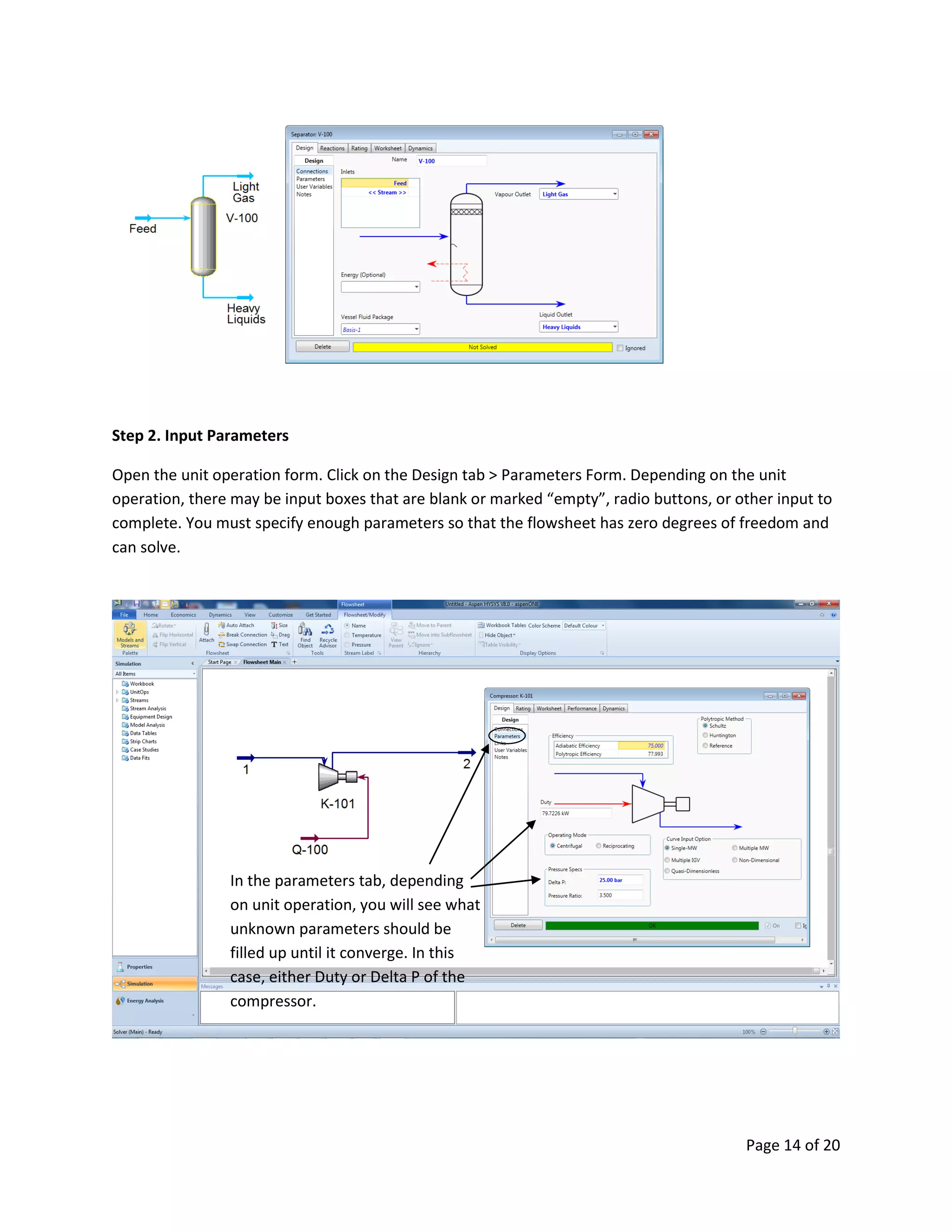 Page 14 of 20
Step 2. Input Parameters
Open the unit operation form. Click on the Design tab > Parameters Form. Depending on the unit
operation, there may be input boxes that are blank or marked “empty”, radio buttons, or other input to
complete. You must specify enough parameters so that the flowsheet has zero degrees of freedom and
can solve.
In the parameters tab, depending
on unit operation, you will see what
unknown parameters should be
filled up until it converge. In this
case, either Duty or Delta P of the
compressor.
 