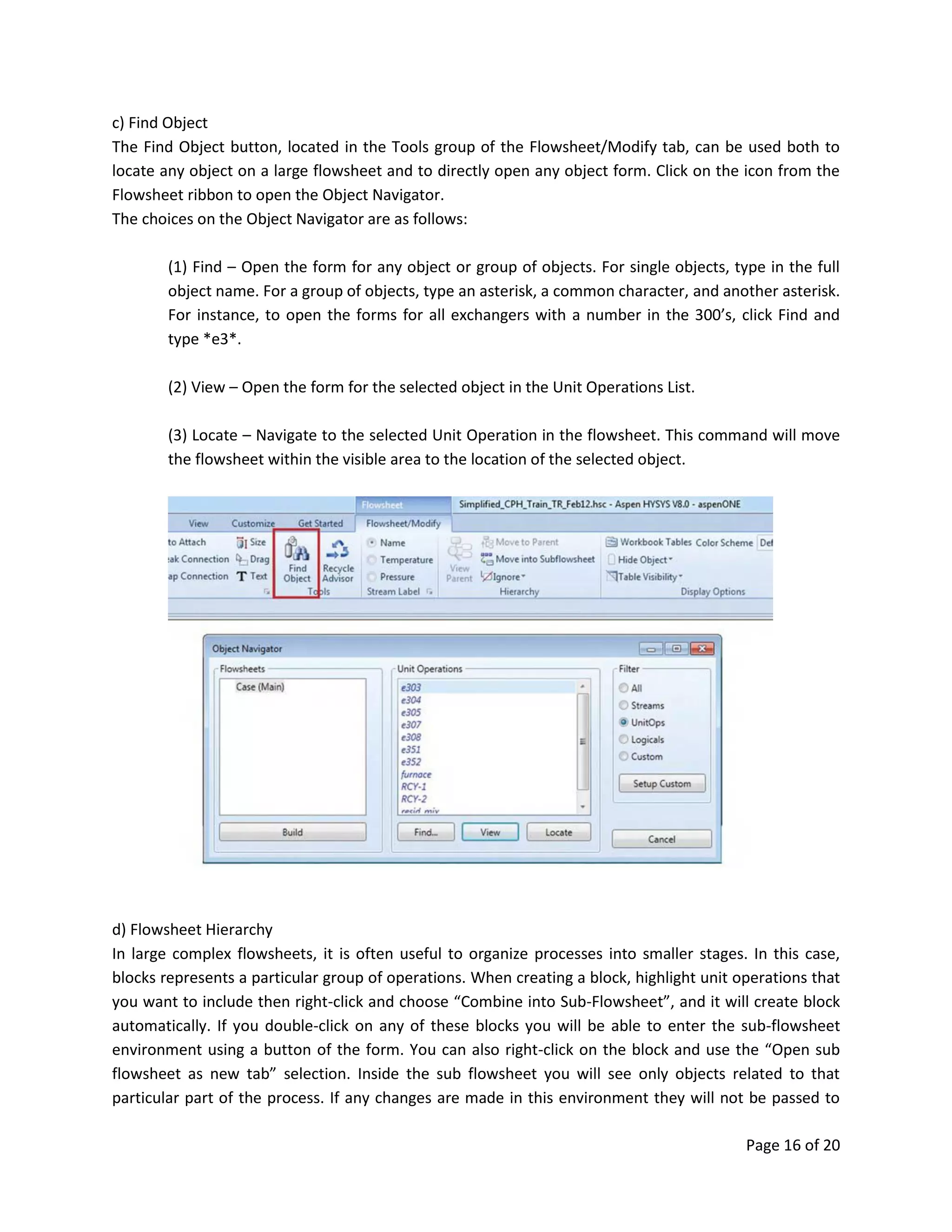 Page 16 of 20
c) Find Object
The Find Object button, located in the Tools group of the Flowsheet/Modify tab, can be used both to
locate any object on a large flowsheet and to directly open any object form. Click on the icon from the
Flowsheet ribbon to open the Object Navigator.
The choices on the Object Navigator are as follows:
(1) Find – Open the form for any object or group of objects. For single objects, type in the full
object name. For a group of objects, type an asterisk, a common character, and another asterisk.
For instance, to open the forms for all exchangers with a number in the 300’s, click Find and
type *e3*.
(2) View – Open the form for the selected object in the Unit Operations List.
(3) Locate – Navigate to the selected Unit Operation in the flowsheet. This command will move
the flowsheet within the visible area to the location of the selected object.
d) Flowsheet Hierarchy
In large complex flowsheets, it is often useful to organize processes into smaller stages. In this case,
blocks represents a particular group of operations. When creating a block, highlight unit operations that
you want to include then right-click and choose “Combine into Sub-Flowsheet”, and it will create block
automatically. If you double-click on any of these blocks you will be able to enter the sub-flowsheet
environment using a button of the form. You can also right-click on the block and use the “Open sub
flowsheet as new tab” selection. Inside the sub flowsheet you will see only objects related to that
particular part of the process. If any changes are made in this environment they will not be passed to
 