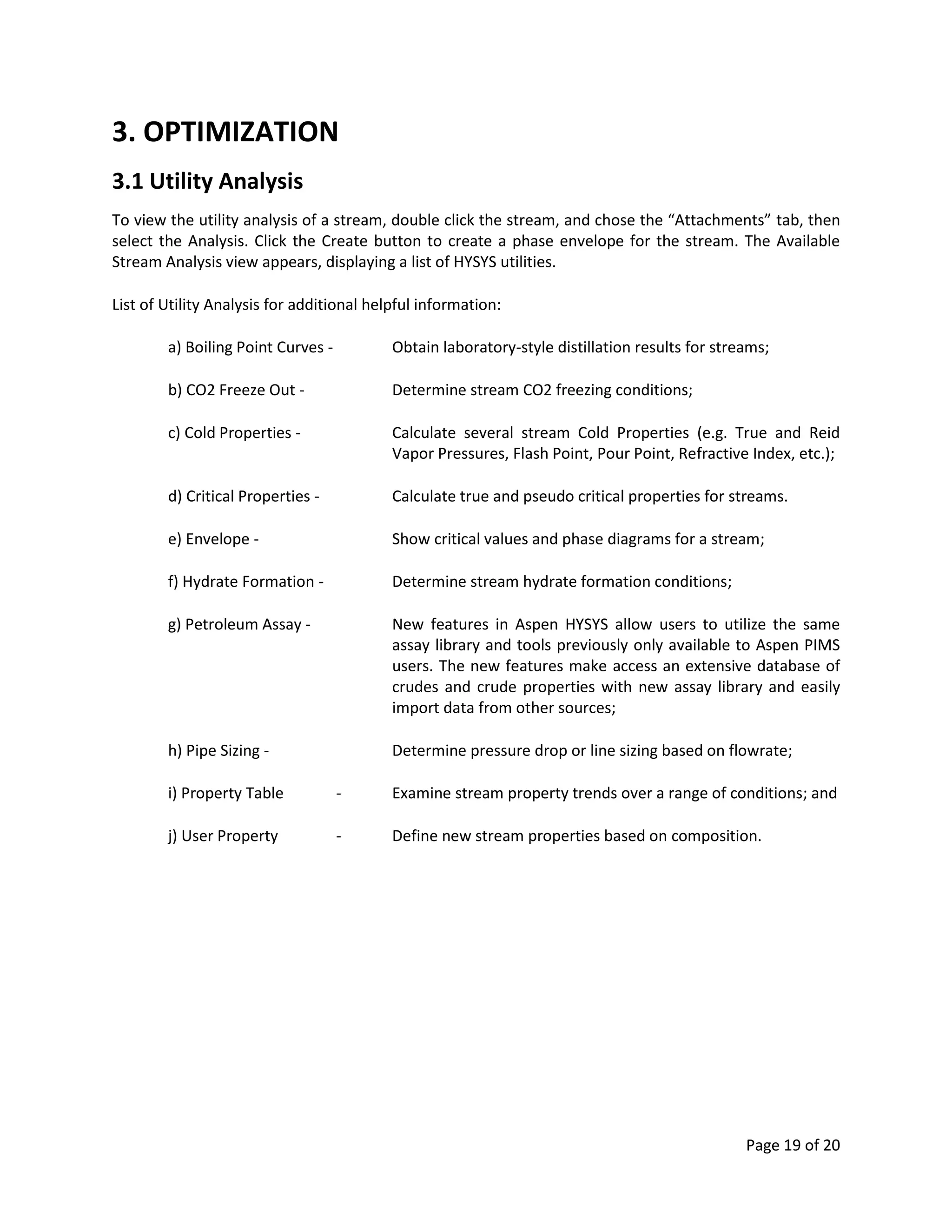Page 19 of 20
3. OPTIMIZATION
3.1 Utility Analysis
To view the utility analysis of a stream, double click the stream, and chose the “Attachments” tab, then
select the Analysis. Click the Create button to create a phase envelope for the stream. The Available
Stream Analysis view appears, displaying a list of HYSYS utilities.
List of Utility Analysis for additional helpful information:
a) Boiling Point Curves - Obtain laboratory-style distillation results for streams;
b) CO2 Freeze Out - Determine stream CO2 freezing conditions;
c) Cold Properties - Calculate several stream Cold Properties (e.g. True and Reid
Vapor Pressures, Flash Point, Pour Point, Refractive Index, etc.);
d) Critical Properties - Calculate true and pseudo critical properties for streams.
e) Envelope - Show critical values and phase diagrams for a stream;
f) Hydrate Formation - Determine stream hydrate formation conditions;
g) Petroleum Assay - New features in Aspen HYSYS allow users to utilize the same
assay library and tools previously only available to Aspen PIMS
users. The new features make access an extensive database of
crudes and crude properties with new assay library and easily
import data from other sources;
h) Pipe Sizing - Determine pressure drop or line sizing based on flowrate;
i) Property Table - Examine stream property trends over a range of conditions; and
j) User Property - Define new stream properties based on composition.
 