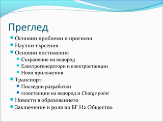 Преглед
Основни проблеми и прогнози
Научни търсения
Основни постижения
Съхранение на водород
Електрогенератори и електростанции
Нови приложения
Транспорт
Последни разработки
газостанции на водород и Charge point
Новости в образованието
Заключение и роля на БГ Н2 Общество
 