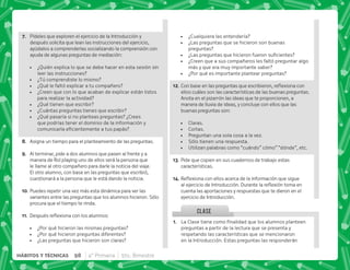 CLASE
G+ Pídeles que exploren el ejercicio de la Introducción y
después solicita que lean las instrucciones del ejercicio,
ayúdalos a comprenderlas socializando la comprensión con
ayuda de algunas preguntas de mediación:
 ¿Quién explica lo que se debe hacer en esta sesión sin
leer las instrucciones?
 ¿Tú comprendiste lo mismo?
 ¿Qué le faltó explicar a tu compañero?
 ¿Creen que con lo que acaban de explicar están listos
para realizar la actividad?
 ¿Qué tienen que escribir?
 ¿Cuántas preguntas tienes que escribir?
 ¿Qué pasaría si no planteas preguntas? ¿Crees
que podrías tener el dominio de la información y
     
H+ Asigna un tiempo para el planteamiento de las preguntas.
I+ Al terminar, pide a dos alumnos que pasen al frente y a
manera de Rol playing uno de ellos será la persona que
le llame al otro compañero para darle la noticia del viaje.
El otro alumno, con base en las preguntas que escribió,
cuestionará a la persona que le está dando la noticia.
@N+Puedes repetir una vez más esta dinámica para ver las
variantes entre las preguntas que los alumnos hicieron. Sólo
procura que el tiempo te rinda.
@@+ „  $!      |
 ¿Por qué hicieron las mismas preguntas?
 ¿Por qué hicieron preguntas diferentes?
 ¿Las preguntas que hicieron son claras?
@+ €'         
preguntas a partir de la lectura que se presenta y
respetando las características que se mencionaron
en la Introducción. Estas preguntas las responderán
 ¿Cualquiera las entendería?
 ¿Las preguntas que se hicieron son buenas
preguntas?
 K€  ^ ;   
 ¿Creen que a sus compañeros les faltó preguntar algo
más y que era muy importante saber?
 ¿Por qué es importante plantear preguntas?
@B+'       $!  
ellos cuáles son las características de las buenas preguntas.
Anota en el pizarrón las ideas que te proporcionen, a
manera de lluvia de ideas, y concluye con ellos que las
buenas preguntas son:
 Claras.
 Cortas.
 Preguntan una sola cosa a la vez.
 Sólo tienen una respuesta.
 Utilizan palabras como “cuándo” cómo” “dónde”, etc.
@C+Pide que copien en sus cuadernos de trabajo estas
características.
@D+{$!    ;   
    #„ $! 
cuenta las aportaciones y respuestas que te dieron en el
ejercicio de Introducción.
98 4° Primaria 5to. Bimestre
HÁBITOS Y TÉCNICAS
 