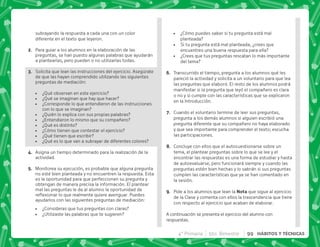 subrayando la respuesta a cada una con un color
diferente en el texto que leyeron.
B+ Para guiar a los alumnos en la elaboración de las
preguntas, se han puesto algunas palabras que ayudarán
a plantearlas, pero pueden o no utilizarlas todas.
C+ Solicita que lean las instrucciones del ejercicio. Asegúrate
de que las hayan comprendido utilizando las siguientes
preguntas de mediación:
 ¿Qué observan en este ejercicio?
 ¿Qué se imaginan que hay que hacer?
 ¿Corresponde lo que entendieron de las instrucciones
con lo que se imaginan?
 ¿Quién lo explica con sus propias palabras?
 ¿Entendieron lo mismo que su compañero?
 ¿Qué es distinto?
 ¿Cómo tienen que contestar el ejercicio?
 ¿Qué tienen que escribir?
 ¿Qué es lo que van a subrayar de diferentes colores?
D+ Asigna un tiempo determinado para la realización de la
actividad.
E+ Monitorea su ejecución, es probable que alguna pregunta
no esté bien planteada y no encuentren la respuesta. Esta
es la oportunidad para que perfeccionen su pregunta y
obtengan de manera precisa la información. El plantear
mal las preguntas le da al alumno la oportunidad de
$!   #* 
ayudarlos con las siguientes preguntas de mediación:
 ¿Consideras que tus preguntas con claras?
 ¿Utilizaste las palabras que te sugieren?
 ¿Cómo puedes saber si tu pregunta está mal
planteada?
 Si tu pregunta está mal planteada, ¿crees que
encuentres una buena respuesta para ella?
 ¿Crees que tus preguntas rescatan lo más importante
del tema?
F+ Transcurrido el tiempo, pregunta a los alumnos qué les
pareció la actividad y solicita a un voluntario para que lea
las preguntas que elaboró. El resto de los alumnos podrá
manifestar si la pregunta que leyó el compañero es clara
o no y si cumple con las características que se explicaron
en la Introducción.
G+ Cuando el voluntario termine de leer sus preguntas,
pregunta a los demás alumnos si alguien escribió una
pregunta diferente que su compañero no haya elaborado
y que sea importante para comprender el texto; escucha
las participaciones.
H+ Concluye con ellos que el autocuestionarse sobre un
tema, el plantear preguntas sobre lo que se lee y el
encontrar las respuestas es una forma de estudiar y hasta
de autoevaluarse, pero funcionará siempre y cuando las
preguntas estén bien hechas y lo sabrán si sus preguntas
cumplen las características que ya se han comentado en
la sesión.
I+ Pide a los alumnos que lean la ! que sigue al ejercicio
de la Clase y comenta con ellos la trascendencia que tiene
con respecto al ejercicio que acaban de elaborar.
A continuación se presenta el ejercicio del alumno con
respuestas.
4° Primaria 5to. Bimestre 99 HÁBITOS Y TÉCNICAS
 