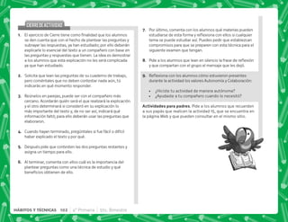 @+ +   '      
se den cuenta que con el hecho de plantear las preguntas y
subrayar las respuestas, ya han estudiado; por ello deberán
explicarle lo esencial del texto a un compañero con base en
las preguntas y respuestas que tienen. La idea es demostrar
a los alumnos que esta explicación no les será complicada
ya que han estudiado.
B+ Solicita que lean las preguntas de su cuaderno de trabajo,
pero coméntales que no deben contestar nada aún, tú
indicarás en qué momento responder.
C+ Reúnelos en parejas, puede ser con el compañero más
cercano. Acordarán quién será el que realizará la explicación
y el otro determinará si consideró en su explicación lo
más importante del texto y, de no ser así, indicará qué
información faltó; para ello deberán usar las preguntas que
elaboraron.
D+ Cuando hayan terminado, pregúntales si fue fácil o difícil
haber explicado el texto y por qué.
E+ Después pide que contesten las dos preguntas restantes y
asigna un tiempo para ello.
F+ Al terminar, comenta con ellos cuál es la importancia del
plantear preguntas como una técnica de estudio y qué
   #
CIERREDEACTIVIDAD
CIERREDEACTIVIDAD
G+ Por último, comenta con los alumnos qué materias pueden
   ;  $!     
tema se puede estudiar así. Puedes pedir que establezcan
compromisos para que se preparen con esta técnica para el
siguiente examen que tengan.
H+ *         ; $!
y que compartan con el grupo el mensaje que les dejó.
I+ {$!           
durante la actividad los valores Autonomía y Colaboración:
 ¿Hiciste tu actividad de manera autónoma?
 ¿Ayudaste a tu compañero cuando lo necesitó?
 . . + Pide a los alumnos que recuerden
a sus papás que realicen la actividad 15, que se encuentra en
la página Web y que pueden consultar en el mismo sitio.
102 4° Primaria 5to. Bimestre
HÁBITOS Y TÉCNICAS
 