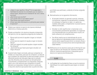 K~  †‡+   
habilidad de alcanzar los resultados que se espera o
desea lograr, después de la realización de una o varias
acciones.
 ¿Qué tienen que escribir?
 ¿Les quedó claro lo que deben hacer?
 ¿Qué tienen que hacer primero?
 K' ;     
el ejercicio?
F+ Pídeles que realicen el ejercicio de manera individual.
Determina un tiempo para ello.
G+ Puedes acompañar a los alumnos durante el desarrollo
del ejercicio con las siguientes preguntas de mediación:
 Piensa qué acciones te ayudan a lograr un estudio
#
 ¿Crees que ese aspecto te ayuda a logar un estudio

 ¿Qué otro aspecto te puede ayudar a lograr estudiar
 
 ¿Qué tendrías que hacer para lograr estudiar con
 
H+ Cuando todos hayan concluido, pide que compartan en
triadas sus respuestas, para que las comparen. La idea de
que comparen las respuestas es para que puedan conocer
diferentes puntos de vista para logar que su estudio
        
mutuamente y complementen sus respuestas. Después
pide a uno o dos alumnos que compartan en sesión
plenaria sus respuestas. Aunque toma en cuenta que
si hay otros alumnos que quieran dar su punto de vista,
CLASE
@+ €  '       
       
#
permíteles que participen, cuidando el tiempo asignado
para ello.
I+ Retroalimenta con la siguiente información:
 Al estudiar también se aprende a pensar, observar,
concentrarse, organizar los pensamientos y analizar;
sin embargo, la mayoría no sabe o no aplica las
medidas adecuadas o simplemente no posee buenos
hábitos de estudio.
 +          
conocimientos previamente aprendidos. Es organizar
una metodología que nos permita hacer mucho, sin
tanto esfuerzo y sin complicaciones.
 ~      
que se aplica es la apropiada porque se tomaron en
     
qué por tanto, la consecuencia será la esperada para
cada materia.
@N+{$!       ;  
    #„ $!
toma en cuenta las aportaciones y respuestas que te
dieron en el ejercicio de Introducción.
104 4° Primaria 5to. Bimestre
HÁBITOS Y TÉCNICAS
 
