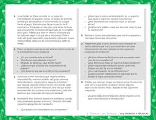 B+ La actividad de Clase consiste en un juego de
interpretación de papeles, donde un grupo de alumnos
tendrá que desempeñar un determinado rol o papel
frente al grupo. Para ello pide la participación de 8
voluntarios. Entrégales a cada uno, una de las tarjetas
que previamente recortaste del apartado de recortables
de tu guía. Pídeles que lean en silencio la tarjeta que
les indica el papel o rol que van a interpretar. Pide al
resto del grupo que estén muy atentos y observen lo que
representarán cada uno de los alumnos que están al
frente.
C+ Pide a un alumno que lea en voz alta las instrucciones de
la actividad de Clase y pregunta:
 ¿En qué consiste esta actividad?
 ¿Qué tienen que observar primero?
 Después de observar, ¿qué deben hacer?
 ¿Sabes en qué consiste una interpretación de
papeles?
 ¿Con base en qué vas a escribir en los recuadros?
D+ Solicita al primer voluntario que haga la primera
interpretación, mientras el resto del grupo observa
detenidamente. Luego pide al segundo voluntario
que haga la segunda interpretación y los demás sigan
observando, sin escribir nada aún. Una vez que hayan
terminado las dos primeras interpretaciones, pide a los
alumnos que respondan de manera individual.
E+ Acompaña a los alumnos durante la actividad y cuando
sea conveniente puedes intervenir. Para ello utiliza las
siguientes preguntas de mediación:
 ¿Qué papel o rol interpretaron sus compañeros?
 ¿Creen que la primera interpretación es un aspecto
que ayude a lograr un estudio más efectivo?
 ¿Qué interpretación simboliza mejor un estudio

 ¿Cuál sería la palabra clave que describa mejor lo que
se representó?
F+ Realiza el mismo procedimiento para los otros papeles o
roles que tienen que interpretar.
G+ Al terminar, pide a varios alumnos que expliquen en
sesión plenaria qué fue lo que observaron en cada
interpretación de roles. Apóyate en las siguientes
preguntas de mediación:
 ¿Pudiste diferenciar fácilmente qué representa cada
uno de tus compañeros?
 ¿Qué diferencias hubo en la primera representación?
 ¿Hubo alguna representación que te costó más
trabajo escribir de qué se trataba?
 K'      
 ¿Cuáles escenas representan los aspectos que te
   
H+ Pídeles que retomen lo que escribieron en la Introducción
para ver si lo que ellos escribieron tienen algunos
    #@    
preguntas:
 ¿Cuál de estas interpretaciones tiene relación con lo
que tú escribiste en la Introducción?
4° Primaria 5to. Bimestre 105 HÁBITOS Y TÉCNICAS
 