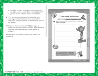 73
SESIÓN
HÁBITOS
Y
TÉCNICAS
HÁBITOS
Y
TÉCNICAS
Sesión 16
Cuatro son suficientes
Introducción Clase Cierre
1
16 Cuatro son suficientes
Estudiar implica cierto esfuerzo, dedicación y
estar dispuesto a realizarlo. Por eso tienes que
ﬁjarte ciertas metas para lograr el éxito en tus
estudios de manera más fácil.
¿Sabes cuáles son los aspectos que te ayudan a lograr un estudio eficaz?
Escribelos en el recuadro.
 Con base en lo que observaste, ¿cuántos aspectos
coinciden con los que escribiste en la Introducción?
 ¿Cuáles de esos aspectos aplicas en el estudio?
I+ Si es necesario, complementa las respuestas para
que tengan la información completa, revisando las
respuestas que se encuentran en el ejemplo del ejercicio
del alumno.
@N+Pide a los alumnos que lean la! que sigue al
ejercicio de la Clase y comenta con ellos la trascendencia
que tiene con respecto al ejercicio que acaban de
elaborar.
A continuación se presenta el ejercicio del alumno con
respuestas.
106 4° Primaria 5to. Bimestre
HÁBITOS Y TÉCNICAS
 