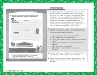 @+ La actividad de Cierre consiste primero en que el alumno
escriba cuáles son los 4 aspectos que hay que tomar
   #„  
escribir qué consecuencias positivas tendría si elige
estudiar y qué consecuencias negativas tendría si elige
no estudiar, utilizando los 4 aspectos anteriores. El
        $! 
sobre las consecuencias negativas que puede tener si no
  Š     #
B+ Pide a los alumnos que exploren de manera general el
ejercicio de Cierre y que ubiquen los dos ejercicios y lean
las instrucciones. Después pregunta:
 ¿Qué tienen que hacer en esta actividad?
 ¿Qué deben hacer en cada ejercicio?
 ¿Cómo sabrán cuáles son los 4 aspectos de un estudio

 ¿Qué tomarán en cuenta para contestar el primer
ejercicio?
 ¿Qué tienen que hacer después?
 ¿Dónde tienen que escribir una consecuencia
negativa?
C+ Una vez que te hayas asegurado de que no hay dudas con
respecto a la actividad, pídeles que la contesten.
D+ Cuando hayan concluido, recupera la actividad con ellos
y retoma lo que se revisó en esta sesión. Pregunta a los
alumnos:
CIERREDEACTIVIDAD
CIERREDEACTIVIDAD
76 4° Primaria 5to. Bimestre
“Se alcanza el éxito cuando uno
verdaderamente se lo propone.”
Teresita Baranda
2
Pide a tus papás que realicen la actividad 16, que se encuentra en la
página Web y que pueden consultar en el mismo sitio.
Escribe qué consecuencias positivas tendrías si eliges estudiar y cuáles
negativas si eliges no estudiar utilizando los 4 aspectos anteriores.
Reﬂexión
108 4° Primaria 5to. Bimestre
HÁBITOS Y TÉCNICAS
 