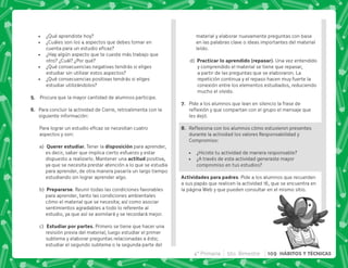 ¿Qué aprendiste hoy?
 ¿Cuáles son los 4 aspectos que debes tomar en
  
 ¿Hay algún aspecto que te cueste más trabajo que
otro? ¿Cuál? ¿Por qué?
 ¿Qué consecuencias negativas tendrás si eliges
estudiar sin utilizar estos aspectos?
 ¿Qué consecuencias positivas tendrás si eliges
estudiar utilizándolos?
E+ Procura que la mayor cantidad de alumnos participe.
F+ Para concluir la actividad de Cierre, retroalimenta con la
siguiente información:
*      
aspectos y son:
a) P   + Tener la .  para aprender,
es decir, saber que implica cierto esfuerzo y estar
dispuesto a realizarlo. Mantener una   positiva,
ya que se necesita prestar atención a lo que se estudia
para aprender, de otra manera pasaría un largo tiempo
estudiando sin lograr aprender algo.
b)  .  + Reunir todas las condiciones favorables
para aprender, tanto las condiciones ambientales
cómo el material que se necesita; así como asociar
sentimientos agradables a todo lo referente al
estudio, ya que así se asimilará y se recordará mejor.
c)  . . + Primero se tiene que hacer una
revisión previa del material; luego estudiar el primer
subtema y elaborar preguntas relacionadas a éste;
estudiar el segundo subtema o la segunda parte del
material y elaborar nuevamente preguntas con base
en las palabras clave o ideas importantes del material
leído.
d)     . Q . M+ Una vez entendido
y comprendido el material se tiene que repasar,
a partir de las preguntas que se elaboraron. La
repetición continua y el repaso hacen muy fuerte la
conexión entre los elementos estudiados, reduciendo
mucho el olvido.
G+ Pide a los alumnos que lean en silencio la frase de
$!        
les dejó.
H+ {$!           
durante la actividad los valores Responsabilidad y
Compromiso:
 ¿Hiciste tu actividad de manera responsable?
 ¿A través de esta actividad generaste mayor
compromiso en tus estudios?
 . . . Pide a los alumnos que recuerden
a sus papás que realicen la actividad 16, que se encuentra en
la página Web y que pueden consultar en el mismo sitio.
4° Primaria 5to. Bimestre 109 HÁBITOS Y TÉCNICAS
 