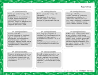 1ª Interpretación
Tienes que estudiar pero ya estas
cansado(a)…
Dices me siento cansado(a) me voy
a bañar, regreso y termino de
estudiar, ¡quiero terminar de
estudiar!, aunque no le entendí muy
bien a la maestra, pero estoy
seguro(a) que lo voy a lograr.
2ª Interpretación 3ª Interpretación
4ª Interpretación 5ª Interpretación 6ª Interpretación
7ª Interpretación 8ª Interpretación
Tienes que estudiar pero ya estas
cansado(a)…
Lloras y dices… Ya no quiero
estudiar, ¡Ya no! Y tiras el lápiz.
Además no le entendí a la maestra
Tienes que estudiar…
Te pones a estudiar sin preparar el
lugar, no te importa que esté
desordenado, ni que no tienes el
material necesario y que haya
distractores (ejemplo simular una TV
o ruido) tienes hambre y te pones a
comer encima de tu material de
estudio
Tienes que estudiar…
Primero preparas las condiciones
adecuadas para estudiar, sin
distractores, te ﬁjas que el lugar
este limpio y ordenado, y checas que
tienes todo el material necesario
(libro, cuaderno, material escolar).
Dices, tengo que programar un
calendario para ir estudiando poco a
poco esta materia porque son
muchos temas que vamos a ver en el
bimestre.
Simula hacer un calendario donde
estas programando días de estudio.
Dices... el tema que aprendimos hoy
en la escuela lo entendí bien y está
muy fácil pero voy a practicarlo y
repasarlo para que no se me olvide
como hacerlo…
Dices…El tema que aprendimos hoy
en la escuela estuvo muy fácil así
que para que hago ejercicios para
practicarlo, ni tengo que repasarlo;
me espero a estudiar hasta que haya
exámenes.
Mañana tengo examen, se me olvidó
el libro ¿qué voy a hacer? No me
recordó mi mamá que examen tenía, y
no voy a poder estudiar. ¡Bueno ya ni
modo! mañana le digo a Mario que
me explique antes del examen al ﬁn
que seguro el si sabe porque siempre
estudia con tiempo para los
exámenes.
Recortables
4° Primaria 5to. Bimestre 111 HÁBITOS Y TÉCNICAS
 